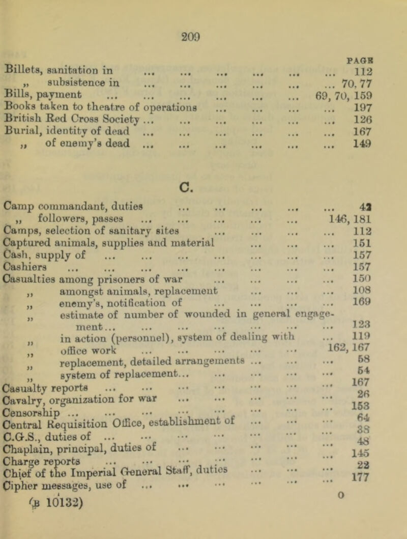 Billets, sanitation in „ subsistence in Bills, payment Books taken to theatre of operations British Red Cross Society ... Burial, identity of dead ... „ of enemy’s dead ... PASR 112 ... 70.77 69, 70, 159 197 ... 126 ... 167 ... 149 Camp commandant, duties „ followers, passes Camps, selection of sanitary sites Captured animals, supplies and material Cash, supply of Cashiers Casualties among prisoners of war ,, amongst animals, replacement „ euemy’s, notification of ,, estimate of number of wounded in ment... in action (personnel), system of dealing with „ office work replacement, detailed arrangements „ system of replacement Casualty reports Cavalry, organization for war ... Censorship ••• c Central Requisition Office, establishment ot C.G.S., duties of ... Chaplain, principal, duties of Charge reports Chief of tne Imperial General Staff, duties Cipher messages, use of ... ••• ••• (b 10132) 4a 146, 181 ... 112 ... 161 157 ... 157 150 108 169 general engage- 123 119 162,167 58 64 ... 167 26 ... 153 64 3S 48 ... 145 22 ... 177