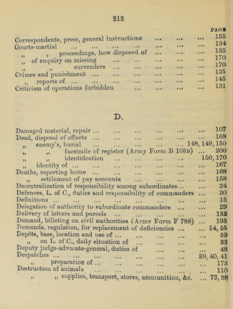 Correspondents, press, general instructions Courts-martial , proceedings, how disposed of „ of enquiry on missing , surrenders JJ >> Crimes and punishment ... „ reports of ... Criticism of operations forbidden PAGl 155 134 135 170 170 135 145 131 D. Damaged material, repair... ... ... ... ... ... 107 Dead, disposal of effects ... ... ... ... ... ••• 168 „ enemy’s, burial ... ... ... ... ... 148,149,150 „ ,, facsimile of register (Army Form B 103b) ... 200 „ „ identification ... ... ... ... 150,170 „ identity of ... ... ... ... ... ... ... 167 Deaths, reporting home ... ... ... ... ... ... 168 „ settlement of pay accounts ... ... ... ... 158 Decentralization of responsibility among subordinates... ... 24 Defences, L. of C., duties and responsibility of commanders ... 30 Definitions ... ... ... ... ... ... ... ... 15 Delegation of authority to subordinate commanders 29 Delivery of letters and parcels ... ... ... ... ... 132 Demand, billeting on civil authorities (Armv Form F 788) ... 193 Demands, regulation, for replacement of deficiencies ... ... 54, 55 Dep6ts, base, location and use of ... 59 „ on L. of C., daily situation of ... ... ... ... 33 Deputy judge-advocate-general, duties of 48 Despatches 39,40,41 „ preparation of 173 Destruction of animals ... . HO ” » supplies, transport, stores, ammunition, &c. ... 73, 88