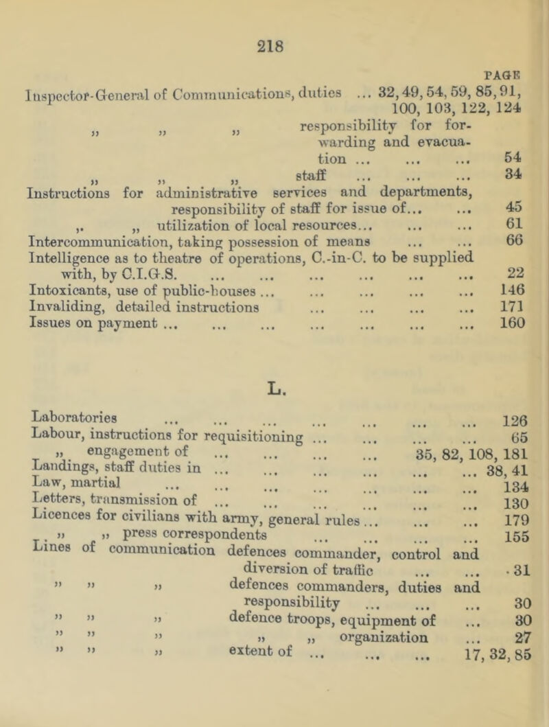 PAGE luspectof-General of Communications, duties ... 32,49,54,59,85,91, 1 100, 103, 122, 124 „ „ responsibility for for- warding and evacua- tion ... ... ... 54 „ ••• 34 Instructions for administrative services and departments, responsibility of staff for issue of... ... 45 ,. „ utilization of local resources... ... ... 61 Intercommunication, taking possession of means ... ... 66 Intelligence as to theatre of operations, C.-in-C. to be supplied with, by C.I.a.S 22 Intoxicants, use of public-houses... ... ... ... ... 146 Invaliding, detailed instructions ... ... ... ... 171 Issues on payment ... ... ... ... ... ... ... 160 Laboratories Labour, instructions for requisitioning >, engagement of Landings, staff dirties in ... Law, martial Letters, transmission of Licences for civilians with army, general rules » » press correspondents Lines of communication defences commander, control and diversion of traffic ” ” » defences commanders, duties responsibility defence troops, equipment of » „ organization extent of ... 126 ... ... 65 35, 82, 108, 181 38,41 134 130 179 155 >> JJ )) and • 31 30 30 27 17, 32, 85