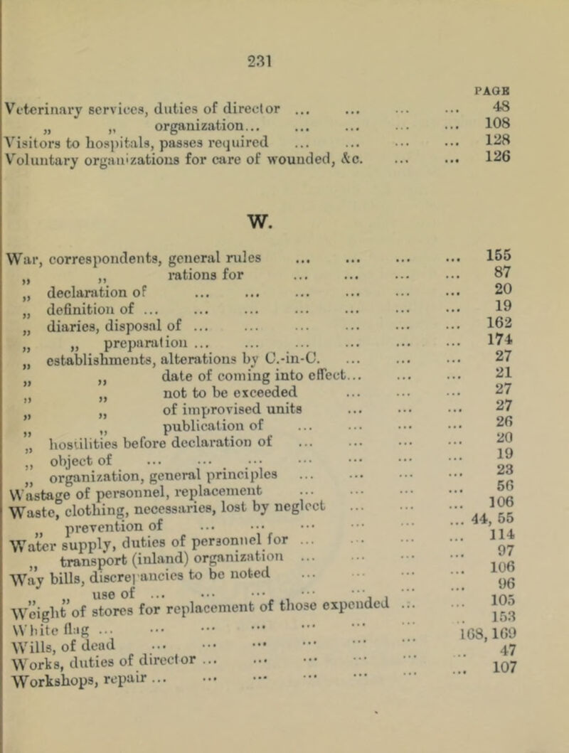 Veterinary services, duties of director ... „ „ organization... Visitors to hospitals, passes required Voluntary organizations for care of wounded, &c. PAOB 48 108 128 126 W. War, correspondents, general rules „ ,, rations for „ declaration of „ definition of „ diaries, disposal of ... „ „ preparation ... „ establishments, alterations by O.-in-C. „ „ date of coming into effect n not to be exceeded „ of improvised units „ publication of „ hostilities before declaration of „ object of organization, general principles Wastage of personnel, replacement Waste, clothing, necessaries, lost by neglect , prevention of Water supply, duties of personnel for transport (inland) organization ... Way bills, discrepancies to be noted Weight of stores for replacement of those expended White flag Wills, of dead Works, duties of director Workshops, repair 155 87 20 19 162 174 27 21 27 27 26 20 19 23 56 106 44, 55 114 97 106 96 105 153 168,169 47 . 107