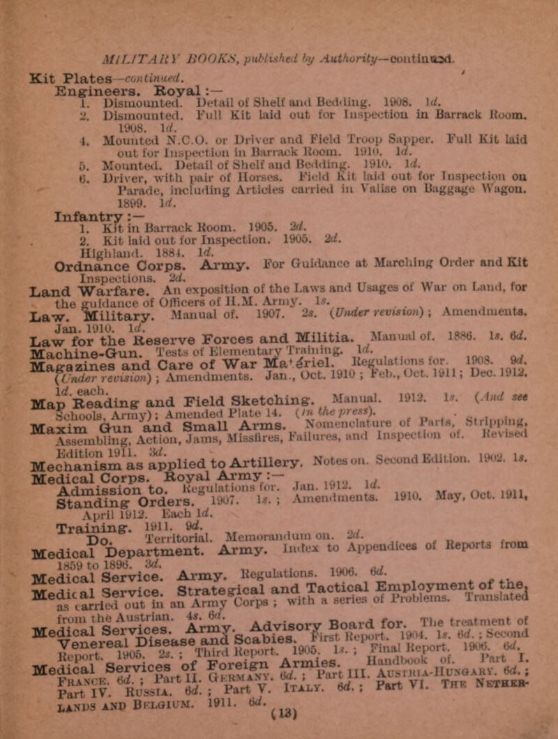 Kit Plates—continued. Engineers. Royal : — Dismounted. Detail of Shelf and Bedding. 1908. Id. Dismounted. Full Kit laid out for Inspection in Barrack Boom. 1908. Id. Mounted N.C.O. or Driver and Field Troop Sapper. Full Kit laid out for Inspect ion in Barrack Boom. 1910. Id. Mounted. Detail of Shelf and Bedding. 1910. Id. Driver, with pair of Horses. Field Kit laid out for Inspection on Parade, including Articles carried in Valise on Baggage Wagon. 1899. id. Infantry:— 1. Kit, in Barrack Boom. 1905. 2d. 2. Kit laid out for Inspection. 1905. 2d. Highland. 1884. Id. „ . , . __ Ordnance Corps. Army. For Guidance at Marching Order and Kit Inspections. 2d. ... „ r , , Land Warfare. An exposition of the Laws and Usages ot Yi ar on Land, for 1. 4. 5. 6. i guidance of Officers of H.M. Army. Military. Manual of. 1907. - Is. Is. (Under revision) ; Amendments. 1908. 9d. Dec. 1919. (And see Stripping, Revised the Law. Law for the Reserve Forces and Militia. Manual of. ipsti. l*. ttd. Machine-Gun. Tests of Elementary Training. Id. Magazines and Care of War Ma^rtel. Hegulations tor (Under revision) ; Amendments. Jan., Oct. 1910 ; ieb., Oct. 1911, \d cftch Map Reading and Field Sketching. Manual. 1912. Is. SchoolB, Array); Amended Plate 14. (/n the press). ■ Maxim Gun and Small Arms. Nomenclature of Paita. Assembling, Action, Jams, Misstires, I allures, and Inspection of. Mechanism'as applied to Artillery. Notes on. Second Edition. 1902. is. Medical Corps. Royal Army Admission to. Regulations for. Jan. 1912. ui. SttndinK Orders.” 1907. Is. ; Amendments. 1910. May, Oct. 1911, April 1912. Each Id. Training:. 1911. 9d. Tin Territorial. Memorandum on. 2d. Medica? Department. Army. Index to Appendices of Keports trom 1859 to 1898. 8d. M lAsvs anp Belgium. 1911. 8d. ^