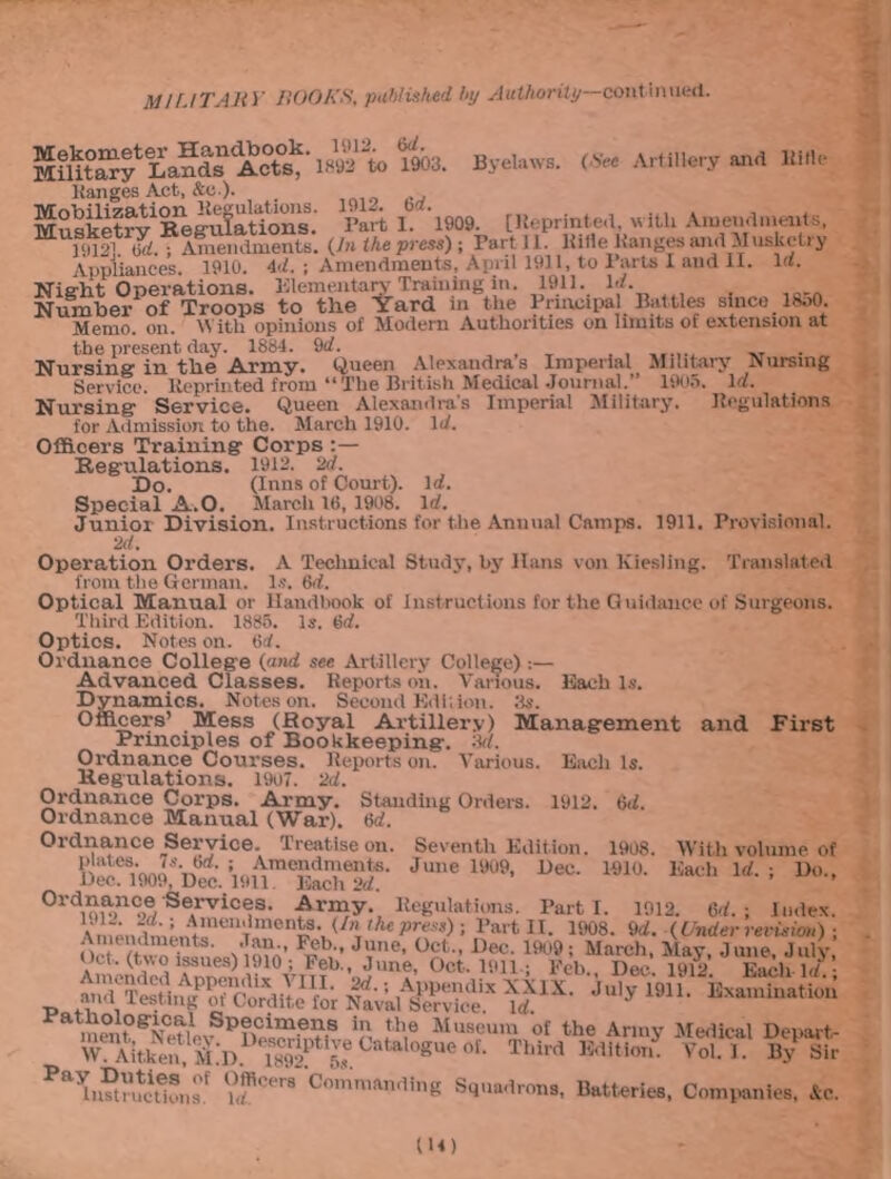 Byelaws. (See Artillery and Iiitle Mekometer Handbook, m2. Military Lands Acts, 1892 to 1902. Ranges Act, &o ). Musketry1 Beg’ufations. Part 1. ‘l909. [Reprinted, with Amendments, M mf] Id.“Amendments. (Jn the press) ; Part 11. Rilie Ranges and Musketry Appliances. 1910. 4d. ; Amendments, April 1911, to 1 arts I and II. la. Night Operations. Elementary Training in. 1911. Id. Number of Troops to the Yard m the Principal Battles since 18o0. Memo. on. With opinions of Modern Authorities on limits of extension at the present day. 1884. 9d. Nursing in the Army. Queen Alexandras Imperial Military Nursing Service. Reprinted from “The British Medical Journal.” 1905. Id. Nursing Service. Queen Alexandra's Imperial Military. Regulations for Admission to the. March 1910. Id. Officers Training Corps Regulations. 1912. 2d. Do. (Inns of Court). Id. Special A.O. March 1(3, 1908. Id. Junior Division. Instructions for the Annual Camps. 1911. Provisional. 2d. Operation Orders. A Technical Study, by Hans von Kiesling. Translated from the German. Is. 6d. Optical Manual or Handbook of Instructions for the Guidance of Surgeons. Third Edition. 1885. Is. (id. Optics. Notes on. 6d. Ordnance College (and see Artillery College) :— Advanced Classes. Reports on. Various. Each Is. Dynamics. Notes on. Second Edition. Ms. Officers’ Mess (Royal Artillery) Management and First Principles of Bookkeeping. 3d. Ordnance Courses. Reports on. Various. Each Is. Regulations. 1907. 2d. Ordnance Corps. Army. Standing Orders. 1912. (id. Ordnance Manual (War). 6d. Ordnance Service. Treatise on. Seventh Edition. 1908. With volume of JuneUW’ »ec- mo- Do.. Ordnance Services. Army. Regulations. Part i. 1912. 6d. ; Index. Amendments. (In the press) ; Bart II. 1908. 9d. (Under revision) F®b,-’ JVne- °ct-’ Dec- h'09 ; March, May, June, July, l110; Peb. June, Oct. 1911 .; Feb., Dec. 1912. Each Id.; nriitif1' 2“-; ,Al’Pendix XXIX. July 1911. Examination 1912. 2d., Amendments. Jan. Oct . (two issues) 1910'; Amended Appendix t _ and Testing of Cordite for Nav’al Service. Id. a Specimens in the Museum of the Army Medical Denart- to“°«ueor- Thi*’d voiT W& Pahi?trutcit1®ls°f ?®Cer8 Commftnding Squadrons, Batteries, Companies, &c.