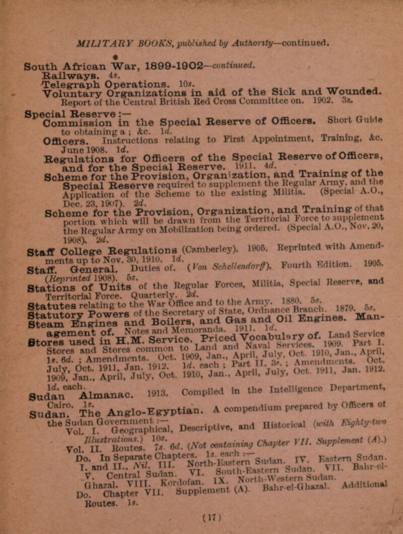 South African War, 1899-1902—continued. Railways. 4*. Telegraph Operations. 10*. _ . . Voluntary Organizations in aid. of the Sick and Wounded. Report of the Central British Red Cross Committee on. 1902. 3*. Special Reserve. Commission in the Special Reserve of Officers. Short Guide to obtaining a ; 4c. 1«. , _ , Officers. Instructions relating to First Appointment, Training, 4c. June 1908. Id. ._ Regulations for Officers of the Special Reserve of Officers, and for the Special Reserve. 1911. 4<x. , .. Scheme for the Provision, Organization, and Training of the Special Reserve required to supplement the Regular Army, and the Application of the Scheme to the existing Militia. (Special A.O., Dec. 23,1907). Id. . , _ , . r.. . Scheme for the Provision, Organization, and Training of that ®ution which will be drawn from the Territorial Force to supplement the Regular Army on Mobilization being ordered. (Special A.O., No\. 20, 1908). 'Id. . . . » i Staff College Regulations (Camberley). 1905. Reprinted with Ameud- Staff!'n,General.V Duties’ofl^'(»’oa Scheliendorff). Fourth Edition. 1905. Stations ^of'Units of the Regular Forces, Militia, Special Reserve, and Statutesrelating^ tluTwarOfflce and to the Army. 1880. 5.*. ts. xsszsnsi w *».. *«£ SSC- £2*. &.*”* ”&*• l&TSi.. April. July: Sudan^0Almanac. 1913- Compiled In the Intelligence nejurtment. Sudan?* The Anglo-Egyptlan. A eempendlnm pre.ured hjome.r. .. theSudenaovemnunti^i, HMoricl <m* AW* Tol “tSi ».*«. «« '*■ ,A)J Do. In Separate Chapters. l* cs.( h : Eastern Sudan. T and H . AU III. S,.dan. VII. Bah. el- V Centra! Sudan. • North-M'estem Sudan. D„a'SlkpSIVlIKOsSp“.meut (A). Routes. 1*. Additional