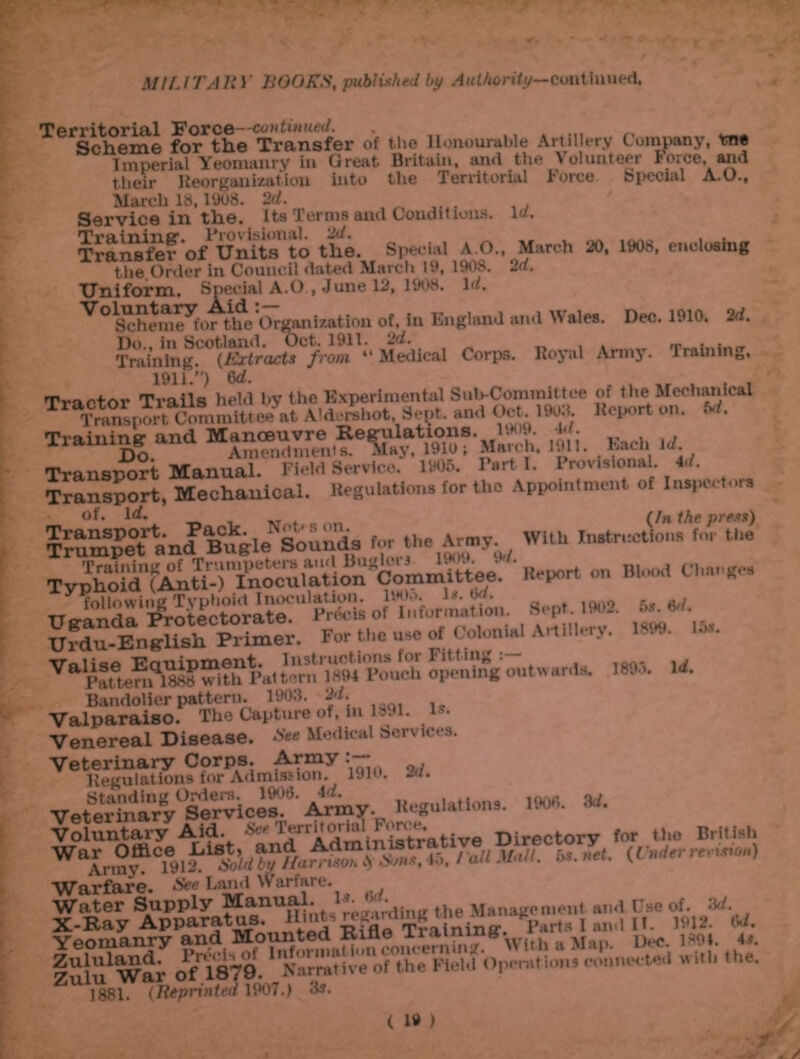 Territorial Force—continued. Scheme for the Transfer of the Honourable Artillery Company, me Imperial Yeomanry in Great Britain, and the Volunteer force, and their Reorganization into the Territorial l*orce bpeci&l A.O., March 18,1908. 2d. Service in the. Its Terms and Conditions. Id. Transfer'of Units'to the. Special A.O., March 20, 1008, enclosing the Order in Council dated March 10, 1908. 2d. Uniform. Special A.O , June 12, 1908. Id. Scheme^for the Organization of, in England and V ales. Dec. 1910. 2d. Tralnlng.C°*lfiSr<ict*C/rom Medical Corps. Royal Army. Training, 1911.”) 6d. Training and , |i. U Transport Manual. Field Service. 1905. l’-rt I. Provisional. 4d. Transport, Mechanical. Regulations for the Appointment of Inspectors $£Sg2?iJ'B&i.HsSi3a for a™ WUh Typhoid^Anti-^Inocuiation^Committee. ' .frpor. on W-d Cla-ff. Urdu-English Primer. For the use of Colonial Artillery. 1.99. ... ™Sgo,,t«.r.la UK. U. Va.paSP*^W£ ofin .».• Venereal Disease. See Medical Services. Vetl?elK,?Kdm^.y 1910. 2d. VeS&^cr'^Vv Regulations. 1908. -3d. Voluntary Aid- Set 1erritorial or. < • g Directory for tlio British WarVnnf'Cl® 1^* *l)d™?ta^™J%n,s, 4o. / all Mall. 5*. net. {Under revmon) Warfare. See Land Warfare. Water Supply Manual . ':'/nUng the Management aid Use of. 3d 1881 t Reprinted mi.) 3s.