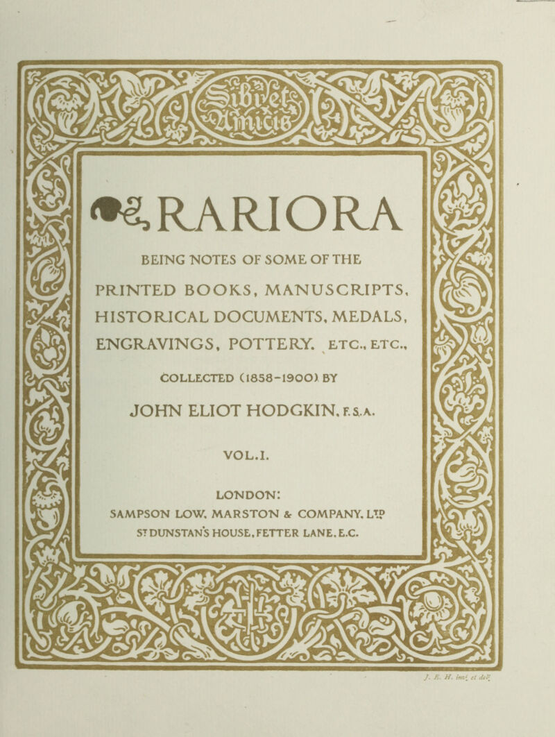 <^RARIORA BEING NOTES OF SOME OF THE PRINTED BOORS. MANUSCRIPTS, HISTORICAL DOCUMENTS. MEDALS, ENGRAVINGS, POTTERY. ETC., etc.. COLLECTED (1858-1900) BY JOHN ELIOT HODGKIN. F. 5.A. VOL.I. LONDON: SAMPSON LOW, MARSTON & COMPANY. LT? STDUNSTANS HOUSE.FETTER LANE.E.C. ]. R. H. im,\ et dcl{