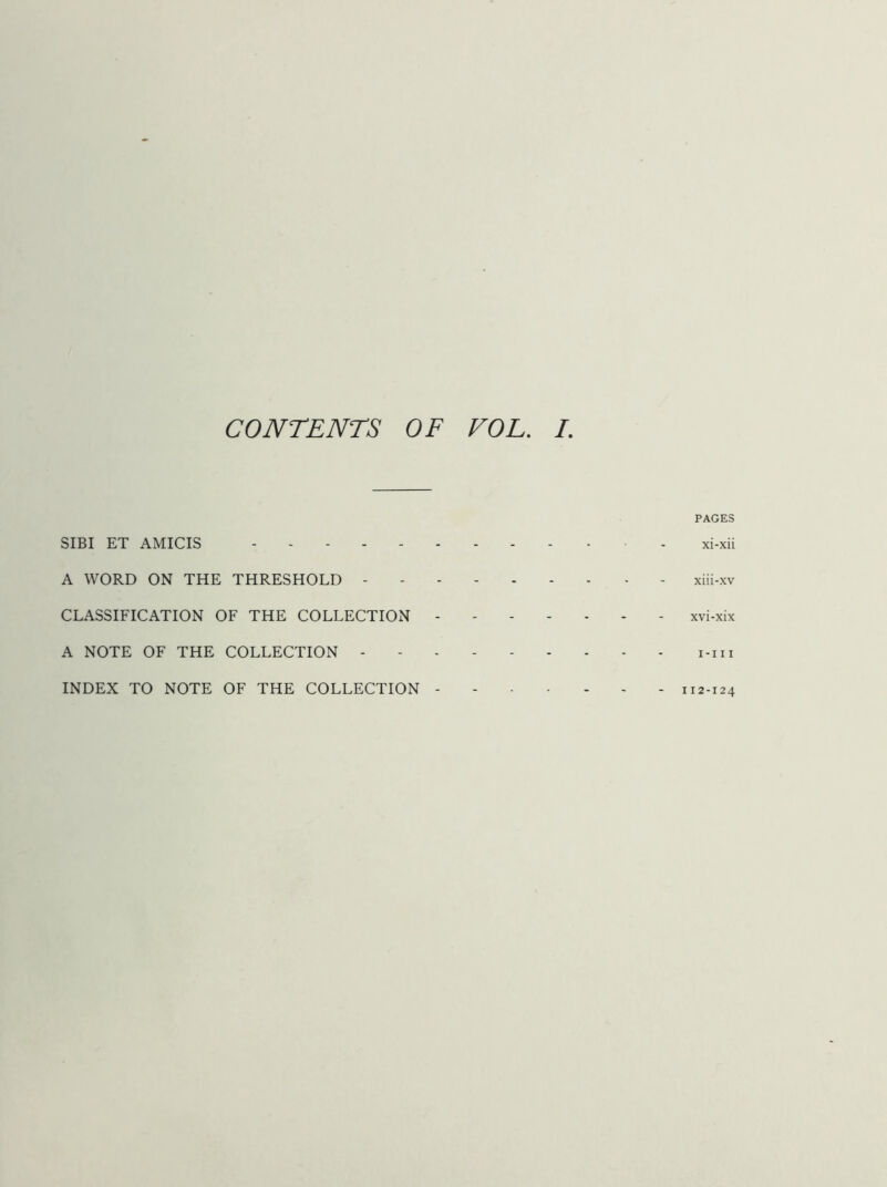 PAGES SIBI ET AMICIS - xi-xii A WORD ON THE THRESHOLD xiii-xv CLASSIFICATION OF THE COLLECTION xvi-xix A NOTE OF THE COLLECTION - - i-iii INDEX TO NOTE OF THE COLLECTION 112-124