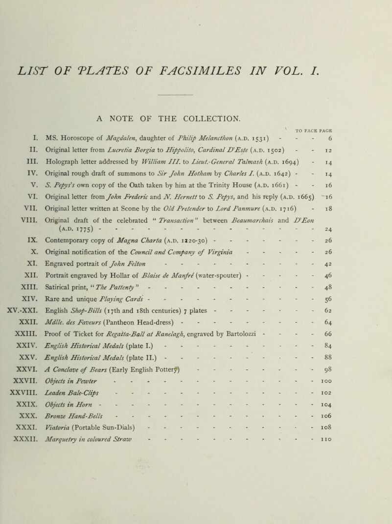 A NOTE OF THE COLLECTION. ' TO FACE PAGE I. MS. Horoscope of Magdalen., daughter of Philip Melancthon (a.d. 1531) - - - 6 II. Original letter from Lucretia Borgia to Hippolito, Cardinal UEste (a.d. 1502) - - 12 III. Holograph letter addressed by William III. to Lieut.-General Talmash (a.d. 1694) - 14 IV. Original rough draft of summons to Sir John Hotham by Charles I. (a.d. 1642) - - 14 V. S. Pepys's own copy of the Oath taken by him at the Trinity House (a.d. 1661) - - 16 VI. Original letter from John Prederic and N. Hernett \.o S. Pepys, and his reply (a.d. 1665) '16 VH. Original letter written at Scone by the Old Pretender to Lord Panmure (a.d. 1716) - 18 VIH. Original draft of the celebrated “ Transaction’' between Beaumarchais and D'Eon (a.d. 1775) 24 IX. Contemporary copy of Magna Charta (a.d. 1220-30) 26 X. Original notification of the Council and Company of Virginia 26 XI. Engraved portrait of John Felton - - - 42 XH. Portrait engraved by Hollar of Blaise de Manjre (water-spouter) 46 XHI. Satirical print, “ The Pattenty ”-----------48 XIV. Rare and unique Playing Cards ----------- ^6 XV.-XXI. English Shop-Bills (17th and i8th centuries) 7 plates - - 62 XXH. Mdlle. des Favours (Pantheon Head-dress) 64 XXHI. Proof of Ticket for Regatta-Ball at Ranelagh, engraved by Bartolozzi - - - - 66 XXIV. English Historical Medals (plate I.) ---------- 84 XXV. English Historical Medals {^\ai& \\.) ----- 88 XXVI. A Conclave of Bears (Early English Potter^) 98 XXVH. Objects in Pewter - - - - - - - - - - - - -100 XXVIH. Leaden Bale-Clips - - - - - - - - - - - - -102 XXIX. Objects in Horn - -- -- -- -- -- -- -104 XXX. Bronze Hand-Bells - - - - - - - - - - - - -106 XXXI. Viatoria (Portable Sun-Dials) - - - - - - - - - - -108 XXXH. Marquetry in coloured Straw - - - - - - - - - - - no