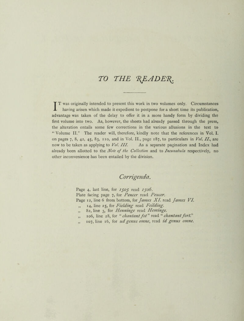 ro THE %EADET^ IT was originally intended to present this work in two volumes only. Circumstances having arisen which made it expedient to postpone for a short time its publication, advantage was taken of the delay to offer it in a more handy form by dividing the first volume into two. As, however, the sheets had already passed through the press, the alteration entails some few corrections in the various allusions in the text to “ Volume II.” The reader will, therefore, kindly note that the references in Vol. I. on pages 7, 8, 42, 45, 83, no, and in Vol. II., page 187, to particulars in Ho/. II., are now to be taken as applying to Vol. III. As a separate pagination and Index had already been allotted to the Note of the Collectio7t and to Incunabula respectively, no other inconvenience has been entailed by the division. Corrigenda. Page 4, last line, for 1505 read 1506. Plate facing page 7, for Fencer read Fencer. Page 12, line 6 from bottom, for Janies XL read James VI. ,, 14, line 25, for Fielding read Feilding. ,, 82, line 3, for Henninge read Heminge. „ 106, line 28, for “ chantant Jot” read “ chantant Jortl