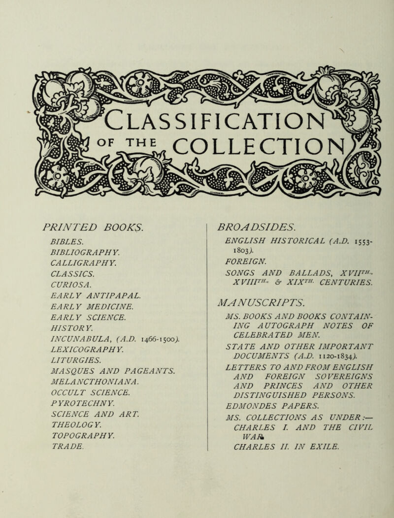 \ PRINTED BOOKS. BIBLES. BIBLIOGRAPHY. CALLIGRAPHY. CLASSICS. CURIOS A. EARLY AN TIP ARAL. EARLY MEDICINE. EARLY SCIENCE. HISTORY. INCUNABULA, (A.D. 1466-1500;. LEXICOGRAPHY. LITURGIES. MASQUES AND PAGEANTS. MELA NCTHONIA NA. OCCULT SCIENCE. PYROTECHNY. SCIENCE AND ART. THEOLOGY. TOPOGRAPHY. BROADSIDES. ENGLISH HISTORICAL (A.D. 1553- 1803;. FOREIGN. SONGS AND BALLADS, XVII™- XVIIH^' & XIX^H. CENTURIES. MANUSCRIPTS. MS. BOOKS AND BOOKS CONTAIN- ING AUTOGRAPH NOTES OF CELEBRATED MEN. STATE AND OTHER IMPORTANT DOCUMENTS (A.D. 1120-1834;. LETTERS TO AND FROM ENGLISH AND FOREIGN SOVEREIGNS AND PRINCES AND OTHER DISTINGUISHED PERSONS. EDMONDES PAPERS. MS. COLLECTIONS AS UNDER.— CHARLES I. AND THE CIVIL WAI^