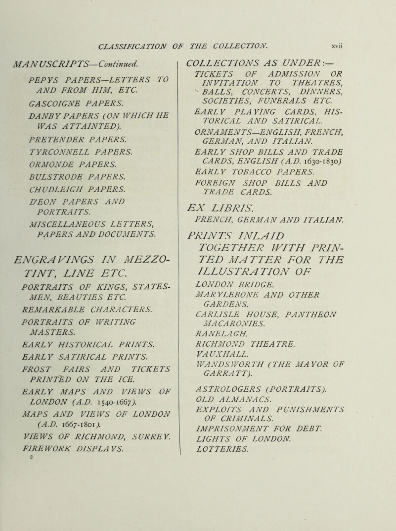 MANUSCRIPTS—Continued. PEPYS PAPERS—LETTERS TO AND FROM HIM, ETC. GASCOIGNE PAPERS. DANBY PAPERS (ON WHICH HE WAS ATTAINTED). PRETENDER PAPERS. TYRCONNELL PAPERS. ORMONDE PAPERS. BULSTRODE PAPERS. CHUDLEIGH PAPERS. D'EON PAPERS AND PORTRAITS. MISCELLANEOUS LETTERS, PAPERS AND DOCUMENTS. ENGRAVINGS IN MEZZO- TINT, LINE ETC. PORTRAITS OF KINGS, STATES- MEN, BEAUTIES ETC. REM A RKA BLE CHA RA CTERS. PORTRAITS OF WRITING MASTERS. EARLY HISTORICAL PRINTS. EARLY SATIRICAL PRINTS. FROST FAIRS AND TICKETS PRINTED ON THE ICE. EARLY MAPS AND VIEWS OF LONDON (A.D. 1540-1667 MAPS AND VIEWS OF LONDON (A.D. 1667-18017. VIEWS OF RICHMOND, SURREY. FIREWORK DISPLAYS. COLLECTIONS AS UNDER TICKETS OF ADMISSION OR INVITATION TO THEATRES, ^ BALLS, CONCERTS, DINNERS, SOCIETIES, FUNERALS ETC. EARLY PLAYING CARDS, HIS- TORICAL AND SATIRICAL. ORNAMENTS—ENGLISH, FRENCH, GERMAN, AND ITALIAN. EARLY SHOP BILLS AND TRADE CARDS, ENGLISH (A.D. 1630-1830; EARLY TOBACCO PAPERS. FOREIGN SHOP BILLS AND TRADE CARDS. EX LIBRIS. FRENCH, GERMAN AND ITALIAN. PRINTS INLAID TOGETHER WITH PRIN- TED MATTER FOR THE ILLUSTRATION OF LONDON BRIDGE. MARYLEBONE AND OTHER GARDENS. CARLISLE HOUSE, PANTHEON MACARONIES. RANE LAG H. RICHMOND THEATRE. VA UNHALL. WANDSWORTH (THE MAYOR OF GARRATT). ASTROLOGERS (PORTRAITS). OLD ALMANACS. EXPLOITS AND PUNISHMENTS OF CRIMINALS. IMPRISONMENT FOR DEBT. LIGHTS OF LONDON. LOTTERIES.