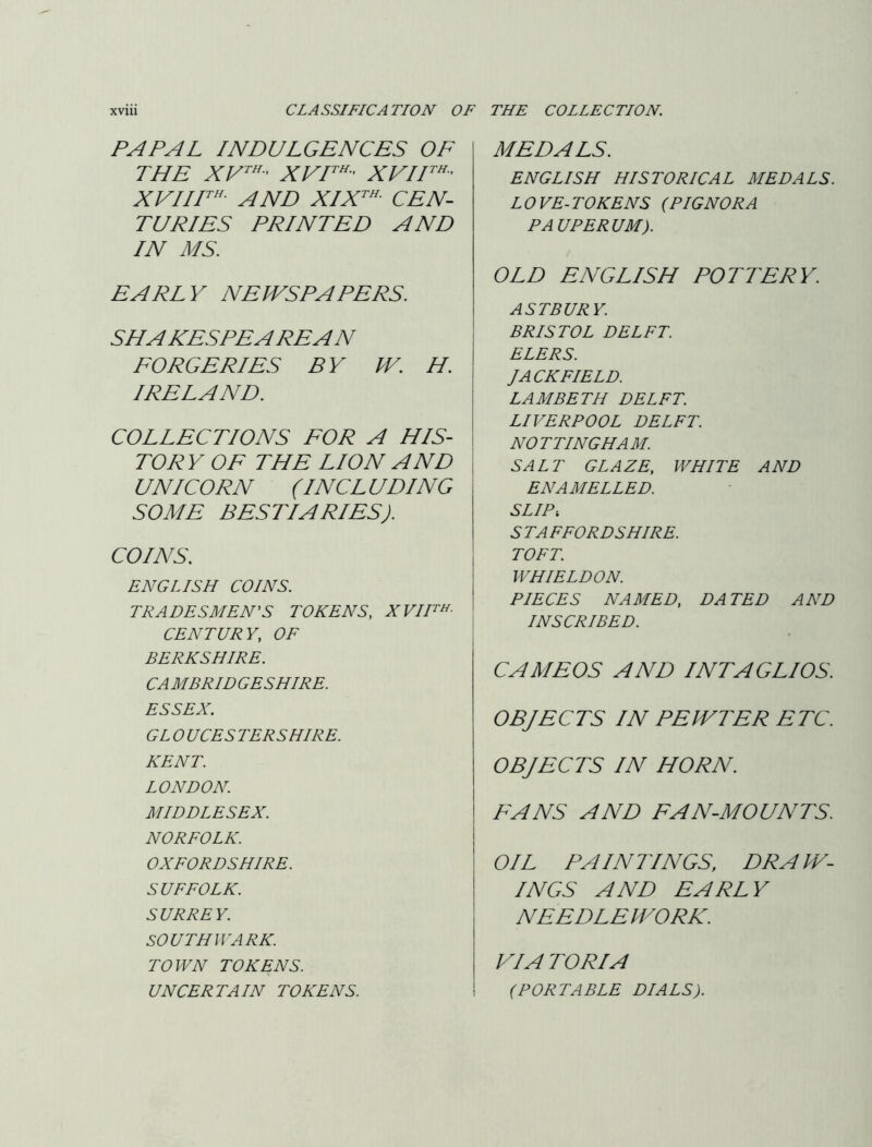 PAPAL INDULGENCES OF THE XVF^' XVIF^’ XVIIF^- AND XIX^^ CEN- TURIES PRINTED AND IN MS. EARLY NEWSPAPERS. SHAKESPEAREAN FORGERIES BY W. H. IRELAND. COLLECTIONS FOR A HIS- TORY OF THE LION AND UNICORN (INCLUDING SOME BESTIARIES). COINS. ENGLISH COINS. TRADESMEN'S TOKENS, XVIH^- CENTURY, OF BERKSHIRE. CA MB RID GE SHIRE. ESSEX. GL 0 UCES TER SHIRE. KENT. LONDON. MIDDLESEX. NORFOLK. OXFORDSHIRE. SUFFOLK. SURREY. SOUTHWARK. TOWN TOKENS. UNCERTAIN TOKENS. MEDALS. ENGLISH HISTORICAL MEDALS. LOVE-TOKENS (PIGNORA PAUPERUM). OLD ENGLISH POTTERY. ASTBURY. BRISTOL DELFT. ELERS. I ACK FIELD. LAMBETH DELFT. LIVERPOOL DELFT. NOTTINGHAM. SALT GLAZE, WHITE AND ENAMELLED. SLIP: S TA FFORDSHIRE. TOFT. WHIELDON. PIECES NAMED, DATED AND INSCRIBED. CAMEOS AND INTAGLIOS. OBJECTS IN PEWTER ETC. OBJECTS IN HORN. FANS AND FAN-MOUNTS. OIL PAINTINGS, DRAW- INGS AND EARLY NEEDLEPVORK. VIA TORI A (PORTABLE DIALS).