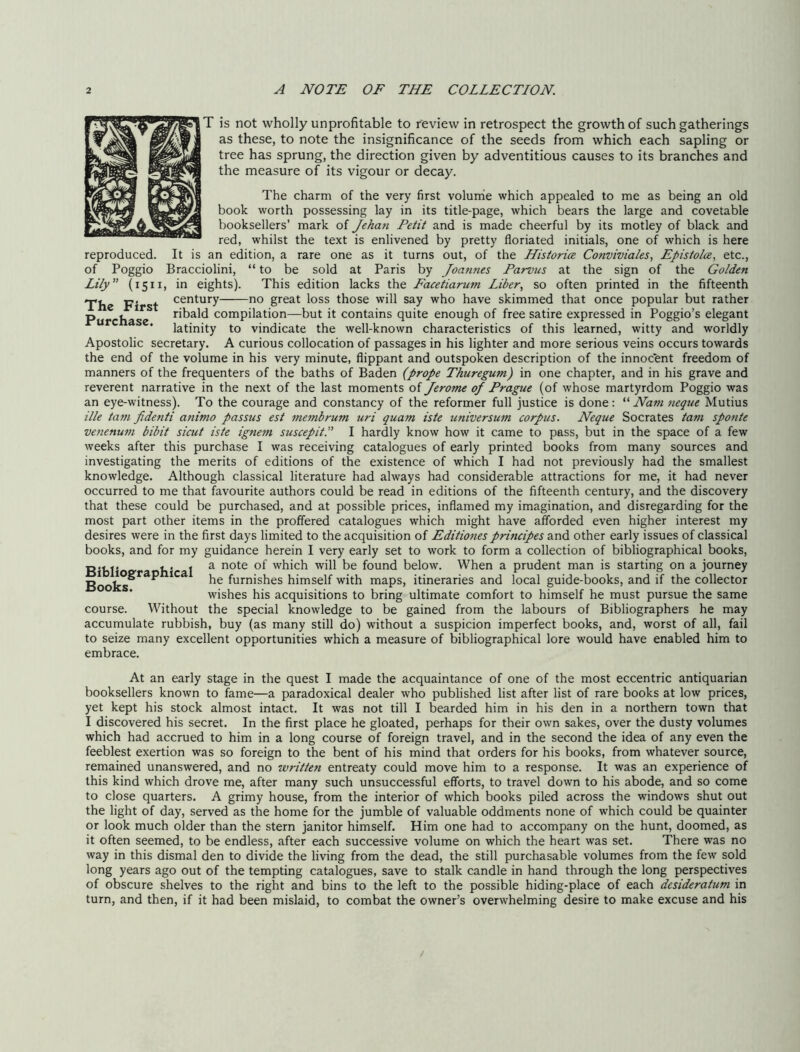 T is not wholly unprofitable to review in retrospect the growth of such gatherings as these, to note the insignificance of the seeds from which each sapling or tree has sprung, the direction given by adventitious causes to its branches and the measure of its vigour or decay. The charm of the very first voluirie which appealed to me as being an old book worth possessing lay in its title-page, which bears the large and covetable booksellers’ mark of Jeha7i Petit and is made cheerful by its motley of black and red, whilst the text is enlivened by pretty floriated initials, one of which is here reproduced. It is an edition, a rare one as it turns out, of the Historice Conviviaks, Epistolce, etc., of Poggio Bracciolini, “to be sold at Paris by Joamies Parvus at the sign of the Golden Lily (1511, in eights). This edition lacks the Facetiarum Liber., so often printed in the fifteenth The First great loss those will say who have skimmed that once popular but rather Purchase ribald compilation—but it contains quite enough of free satire expressed in Poggio’s elegant * latinity to vindicate the well-known characteristics of this learned, witty and worldly Apostolic secretary. A curious collocation of passages in his lighter and more serious veins occurs towards the end of the volume in his very minute, flippant and outspoken description of the innoe'ent freedom of manners of the frequenters of the baths of Baden (prope Thuregum) in one chapter, and in his grave and reverent narrative in the next of the last moments oi Jerome of Prague (of whose martyrdom Poggio was an eye-witness). To the courage and constancy of the reformer full justice is done: Nam 7ieqtie Mutius ilk ta77i fidenti a7iimo passus est 77ie7nbrum uri quam iste universu7n corpus. Neque Socrates tarn sp07ite ve7ienu77i bibit sicut iste ig7iem suscepit. I hardly know how it came to pass, but in the space of a few weeks after this purchase I was receiving catalogues of early printed books from many sources and investigating the merits of editions of the existence of which I had not previously had the smallest knowledge. Although classical literature had always had considerable attractions for me, it had never occurred to me that favourite authors could be read in editions of the fifteenth century, and the discovery that these could be purchased, and at possible prices, inflamed my imagination, and disregarding for the most part other items in the proffered catalogues which might have afforded even higher interest my desires were in the first days limited to the acquisition of Editiofies principes and other early issues of classical books, and for my guidance herein I very early set to work to form a collection of bibliographical books, R'bf er b’ 1 ^ which will be found below. When a prudent man is starting on a journey Books^  furnishes himself with maps, itineraries and local guide-books, and if the collector wishes his acquisitions to bring ultimate comfort to himself he must pursue the same course. Without the special knowledge to be gained from the labours of Bibliographers he may accumulate rubbish, buy (as many still do) without a suspicion imperfect books, and, worst of all, fail to seize many excellent opportunities which a measure of bibliographical lore would have enabled him to embrace. At an early stage in the quest I made the acquaintance of one of the most eccentric antiquarian booksellers known to fame—a paradoxical dealer who published list after list of rare books at low prices, yet kept his stock almost intact. It was not till I bearded him in his den in a northern town that I discovered his secret. In the first place he gloated, perhaps for their own sakes, over the dusty volumes which had accrued to him in a long course of foreign travel, and in the second the idea of any even the feeblest exertion was so foreign to the bent of his mind that orders for his books, from whatever source, remained unanswered, and no tvritten entreaty could move him to a response. It was an experience of this kind which drove me, after many such unsuccessful efforts, to travel down to his abode, and so come to close quarters. A grimy house, from the interior of which books piled across the windows shut out the light of day, served as the home for the jumble of valuable oddments none of which could be quainter or look much older than the stern janitor himself. Him one had to accompany on the hunt, doomed, as it often seemed, to be endless, after each successive volume on which the heart was set. There was no way in this dismal den to divide the living from the dead, the still purchasable volumes from the few sold long years ago out of the tempting catalogues, save to stalk candle in hand through the long perspectives of obscure shelves to the right and bins to the left to the possible hiding-place of each desideratum in turn, and then, if it had been mislaid, to combat the owner’s overwhelming desire to make excuse and his