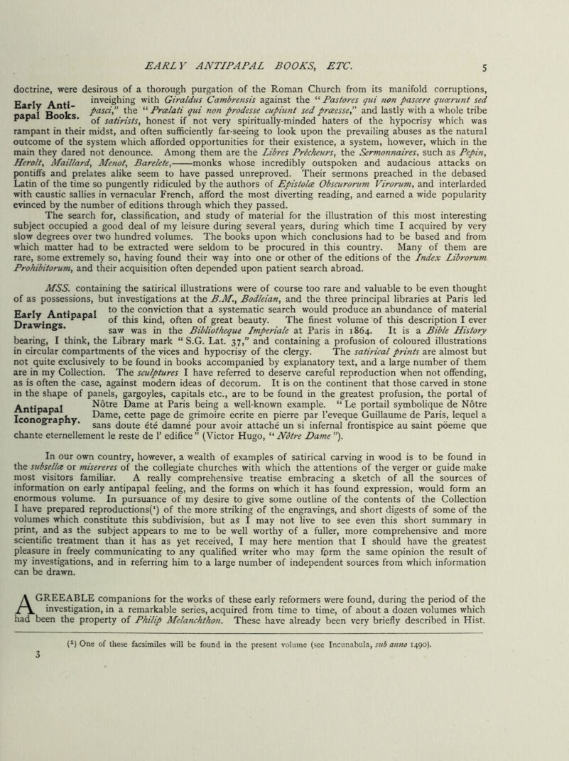 doctrine, were desirous of a thorough purgation of the Roman Church from its manifold corruptions, Early Anti- papal Books. inveighing with Giraldus Cambrensis against the “ Pastores qui non pascere quKrunt sed pasa,” the “ Prcelati qui non prodesse cupiunt sed prceesse, and lastly with a whole tribe of satirists, honest if not very spiritually-minded haters of the hypocrisy which was rampant in their midst, and often sufficiently far-seeing to look upon the prevailing abuses as the natural outcome of the system which afforded opportunities for their existence, a system, however, which in the main they dared not denounce. Among them are the Libres Precheurs, the Sermonnaires, such as Pepin, Herolt, Maillard, Menot, Barelete, monks whose incredibly outspoken and audacious attacks on pontiffs and prelates alike seem to have passed unreproved. Their sermons preached in the debased Latin of the time so pungently ridiculed by the authors of Epistola Obscurorum Virorum, and interlarded with caustic sallies in vernacular French, afford the most diverting reading, and earned a wide popularity evinced by the number of editions through which they passed. The search for, classification, and study of material for the illustration of this most interesting subject occupied a good deal of my leisure during several years, during which time I acquired by very slow degrees over two hundred volumes. The books upon which conclusions had to be based and from which matter had to be extracted were seldom to be procured in this country. Many of them are rare, some extremely so, having found their way into one or other of the editions of the Index Librorum Prohibitorum, and their acquisition often depended upon patient search abroad. MSS. containing the satirical illustrations were of course too rare and valuable to be even thought of as possessions, but investigations at the B.M., Bodleian, and the three principal libraries at Paris led P j A .. I to the conviction that a systematic search would produce an abundance of material D ^K V kind, often of great beauty. The finest volume of this description I ever ^ * saw was in the Bibliotheque Imperiale at Paris in 1864. It is a Bible History bearing, I think, the Library mark “ S.G. Lat. 37,” and containing a profusion of coloured illustrations in circular compartments of the vices and hypocrisy of the clergy. The satirical prints are almost but not quite exclusively to be found in books accompanied by explanatory text, and a large number of them are in my Collection. The sculptures I have referred to deserve careful reproduction when not offending, as is often the case, against modern ideas of decorum. It is on the continent that those carved in stone in the shape of panels, gargoyles, capitals etc., are to be found in the greatest profusion, the portal of Antioa t Notre Dame at Paris being a well-known example. “ Le portail symbolique de Notre Iconoe’rachv Dame, cette page de grimoire ecrite en pierre par I’eveque Guillaume de Paris, lequel a “ ” sans doute ^te damne pour avoir attache un si infernal frontispice au saint poeme que chante eternellement le reste de 1’ edifice ” (Victor Hugo, “ Notre Dame ”). In our own country, however, a wealth of examples of satirical carving in wood is to be found in the subsella or misereres of the collegiate churches with which the attentions of the verger or guide make most visitors familiar. A really comprehensive treatise embracing a sketch of all the sources of information on early antipapal feeling, and the forms on which it has found expression, would form an enormous volume. In pursuance of my desire to give some outline of the contents of the Collection I have prepared reproductions(') of the more striking of the engravings, and short digests of some of the volumes which constitute this subdivision, but as I may not live to see even this short summary in print, and as the subject appears to me to be well worthy of a fuller, more comprehensive and more scientific treatment than it has as yet received, I may here mention that I should have the greatest pleasure in freely communicating to any qualified writer who may form the same opinion the result of my investigations, and in referring him to a large number of independent sources from which information can be drawn. Agreeable companions for the works of these early reformers were found, during the period of the investigation, in a remarkable series, acquired from time to time, of about a dozen volumes which had been the property of Philip Melanchthon. These have already been very briefly described in Hist. {}) One of these facsimiles will be found in the present volume (see Incunabula, sub an7io 1490). 3