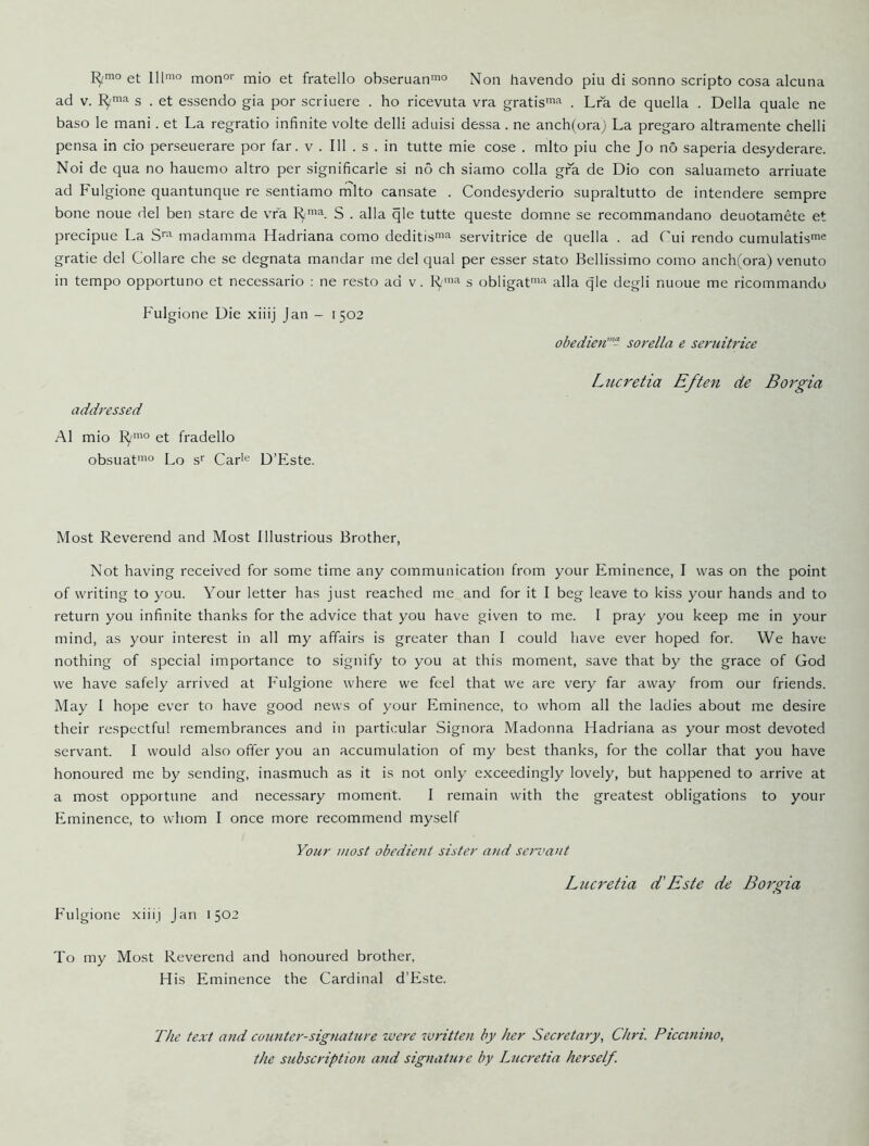 et lllmo monor mio et fratello obseruanmo Non havendo pin di sonno scripto cosa alcuna ad V. s . et essendo gia por scriuere . ho ricevuta vra gratis™^ . Lra de quella . Della quale ne baso le mani. et La regratio infinite volte delli aduisi dessa. ne anch(oraj La pregaro altramente chelli pensa in cio perseuerare por far. v . Ill . s . in tutte mie cose . mlto piu che Jo no saperia desyderare. Noi de qua no hauemo altro per significarle si no ch siamo colla gfa de Dio con saluameto arriuate ad Fulgione quantunque re sentiamo mlto cansate . Condesyderio supraltutto de intendere sempre bone none del ben stare de vra s . alia qle tutte queste domne se recommandano deuotamete et precipue La madamma Hadriana como deditis'^ servitrice de quella . ad Tui rendo cumulatis^e gratie del Collare che se degnata mandar me del qual per esser stato Bellissimo como anch(ora) venuto in tempo opportuno et necessario : ne resto ad v. 1^'^ s obligat’-'^ alia q'le degli nuoue me ricommando Fulgione Die xiiij Jan - 1502 addressed obedien”- sorella e seruitrice Lucretia Eften de Borgia A1 mio et fradello obsuat'° Lo s^ Car'*^ D’Este. Most Reverend and Most Illustrious Brother, Not having received for some time any communication from your Eminence, I was on the point of writing to you. Your letter has just reached me and for it I beg leave to kiss your hands and to return you infinite thanks for the advice that you have given to me. 1 pray you keep me in your mind, as your interest in all my affairs is greater than I could have ever hoped for. We have nothing of special importance to signify to you at this moment, save that by the grace of God we have safely arrived at Fulgione where we feel that we are very far away from our friends. May 1 hope ever to have good news of your Eminence, to whom all the ladies about me desire their respectful remembrances and in particular Signora Madonna Hadriana as your most devoted servant. I would also offer you an accumulation of my best thanks, for the collar that you have honoured me by sending, inasmuch as it is not only exceedingly lovely, but happened to arrive at a most opportune and necessary moment. I remain with the greatest obligations to your Eminence, to whom I once more recommend myself Your most obedient sister and servant Fulgione xiiij Jan 1502 Lucretia d'Este de Borgia To my Most Reverend and honoured brother. His Eminence the Cardinal d’Este. The text and cotmter-sigfiature were written by her Secretary, Chri. Piccimno, the subscription and signature by Lucretia herself.