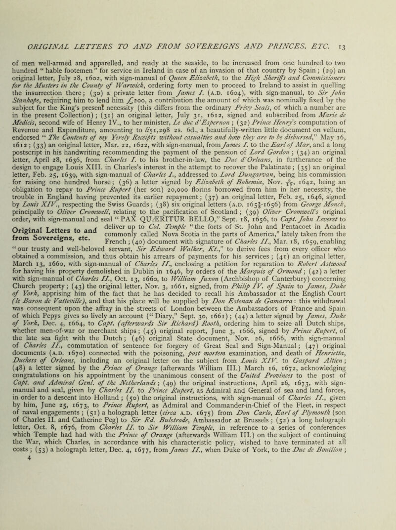 of men well-armed and apparelled, and ready at the seaside, to be increased from one hundred to two hundred “ hable footemen” for service in Ireland in case of an invasion of that country by Spain ; (29) an original letter, July 28, 1602, with sign-manual of Queen Elizabeth, to the High Sheriffs and Commissioners for the Musters in the Comity of Warwick, ordering forty men to proceed to Ireland to assist in quelling the insurrection there; (30) a private letter from James I. (a.d. 1604), with sign-manual, to Sir John Stanhope, requiring him to lend him J200, a contribution the amount of which was nominally fixed by the subject for the King’s present necessity (this differs from the ordinary Frivy Seals, of which a number are in the present Collection); (31) an original letter, July 31, 1612, signed and subscribed from Medicis, second wife of Henry IV., to her minister, Le due d’Espernon ; (32) Frince Henry's computation of Revenue and Expenditure, amounting to /f51,298 2s. 6d., a beautifully-written little document on vellum, endorsed “ The Contents of my Yerely Receipts without casualties and how they are to be disbursed, May 16, i6i2 ; (33) an original letter. Mar. 22, 1622, with sign-manual, from James I. to t\\Q Earl of Mar, and a long postscript in his handwriting recommending the payment of the pension of Lord Gordon ; (34) an original letter, April 28, 1636, from Charles I. to his brother-in-law, the Due d'Orleans, in furtherance of the design to engage Louis XIII. in Charles’s interest in the attempt to recover the Palatinate; (35) an original letter, Feb. 25, 1639, with sign-manual of Charles I., addressed to Lord Dungarvan, being his commission for raising one hundred horse; (36) a letter signed by Elizabeth of Bohemia, Nov. 1642, being an obligation to repay to Frince Rupert (her son) 20,000 florins borrowed from him in her necessity, the trouble in England having prevented its earlier repayment; (37) an original letter, Feb. 25, 1646, signed by Louis XIV., respecting the Swiss Guards ; (38) six original letters (a.d. 165I-1656) from George Monck, principally to Oliver Cromwell, relating to the pacification of Scotland; (39) Oliver Cromwelfs original order, with sign-manual and seal “ PAX QUHiRITUR BELLO,” Sept. 18, 1656, to Capt. John Leveret to deliver up to Col. Temple “ the forts of St. John and Pentacoet in Acadia commonly called Nova Scotia in the parts of America,” lately taken from the French; (40) document with signature of Charles II., Mar. 18, 1659, enabling Original Letters to and from Sovereigns, etc. “our trusty and well-beloved servant, Sir Edward Walker, Kt., to derive fees from every officer who obtained a commission, and thus obtain his arrears of payments for his services ; (41) an original letter, March 13, 1660, with sign-manual of Charles II, enclosing a petition for reparation to Robert Astwood for having his property demolished in Dublin in 1646, by orders of the Marquis of Ormond; (42) a letter with sign-manual of Charles II, Oct. 13, 1660, to William Juxon (Archbishop of Canterbury) concerning Church property; (43) the original letter, Nov. 3, 1661, signed, from Fhilip IV. of Spain to James, Duke of York, apprising him of the fact that he has decided to recall his Ambassador at the English Court (le Baron de Vatteville), and that his place will be supplied by Don Estenan de Gamarra; this withdrawal was consequent upon the affray in the streets of London between the Ambassadors of France and Spain of which Pepys gives so lively an account (“Diary,” Sept. 30, 1661); (44) a letter signed by James, Duke of York, Dec. 4, 1664, to Capt. (afterwards Sir Richard) Rooth, ordering him to seize all Dutch ships, whether men-of-war or merchant ships; (45) original report, June 3, 1666, signed by Frince Rupert, of the late sea fight with the Dutch; (46) original State document, Nov. 26, 1666, with sign-manual of Charles II., commutation of sentence for forgery of Great Seal and Sign-Manual; (47) original documents (a.d. 1670) connected with the poisoning, post mortem examination, and death of Henrietta, Duchess of Orleans, including an original letter on the subject from Louis XIV. to Gaspard Altien ; (48) a letter signed by the Frince of Orange (afterwards William III.) March 16, 1672, acknowledging congratulations on his appointment by the unanimous consent of the United Frovinces to the post of Capt. and Admiral Genl. of the Netherlands-, (49) the original instructions, April 26, 1673, with sign- manual and seal, given by Charles II. to Frince Rupert, as Admiral and General of sea and land forces, in order to a descent into Holland ; (50) the original instructions, with sign-manual of Charles II., given by him, June 25, 1673, to Frince Rupert, as Admiral and Commander-in-Chief of the Fleet, in respect of naval engagements ; (51) a holograph letter {circa a.d. 1675) from Don Carlo, Earl of Flymouth (son of Charles H. and Catherine Peg) to Sir Rd. Bulstrode, Ambassador at Brussels ; (52) a long holograph letter, Oct. 8, 1676, from Charles II. to Sir William Temple, in reference to a series of conferences which Temple had had with the Frince of Orange (afterwards William HI.) on the subject of continuing the War, which Charles, in accordance with his characteristic policy, wished to have terminated at all costs ; (53) a holograph letter, Dec. 4, 1677, from James II., when Duke of York, to the Due de Bouillon ; 4