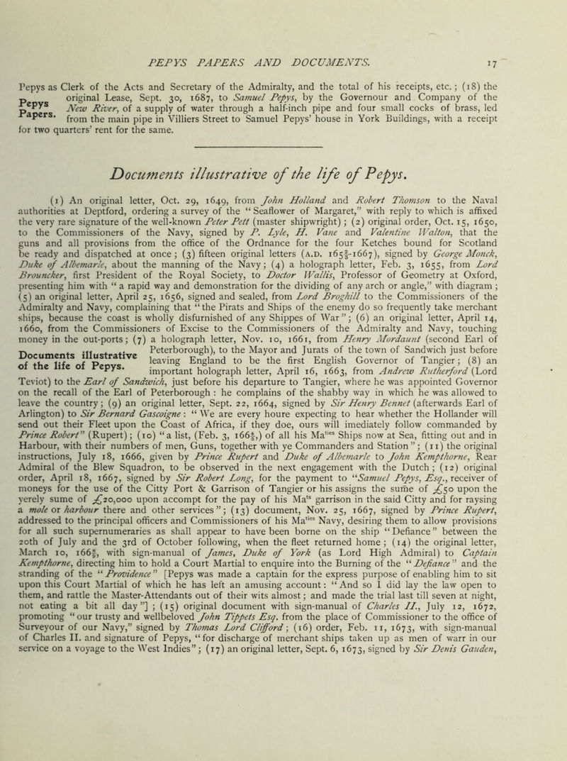 PEPYS PAPERS AND DOCUMENTS. Pepys as Clerk of the Acts and Secretary of the Admiralty, and the total of his receipts, etc.; (18) the p original Lease, Sept. 30, 1687, to Samuel Pepys., by the Governour and Company of the River, of a supply of water through a half-inch pipe and four small cocks of brass, led apers. fj-om the main pipe in Villiers Street to Samuel Pepys’ house in York Buildings, with a receipt for two quarters’ rent for the same. Documents illustrative of the life of Pepys. (i) An original letter, Oct. 29, 1649, from John Holland and Robert Thomson to the Naval authorities at Deptford, ordering a survey of the “ Seaflower of Margaret,” with reply to which is affixed the very rare signature of the well-known Peter Pett (master shipwright); (2) original order, Oct. 15, 1650, to the Commissioners of the Navy, signed by P. Lyle, H. Vane and Valentine Walton, that the guns and all provisions from the office of the Ordnance for the four Ketches bound for Scotland be ready and dispatched at once; (3) fifteen original letters (a.d. 1651-1667), signed by George Monck, Duke of Albemarle, about the manning of the Navy; (4) a holograph letter, Feb. 3, 1655, from Lord Brouncker, first President of the Royal Society, to Doctor Wallis, Professor of Geometry at Oxford, presenting him with “ a rapid way and demonstration for the dividing of any arch or angle,” with diagram ; (5) an original letter, April 25, 1656, signed and sealed, from Lord Broghill to the Commissioners of the Admiralty and Navy, complaining that “ the Pirats and Ships of the enemy do so frequently take merchant ships, because the coast is wholly disfurnished of any Shippes of War”; (6) an original letter, April 14, 1660, from the Commissioners of Excise to the Commissioners of the Admiralty and Navy, touching money in the out-ports; (7) a holograph letter, Nov. 10, 1661, from Henry Mordaunt (second Earl of .p. + 'If f +’ Peterborough), to the Mayor and Jurats of the town of Sandwich just before ocumcn s i us ra tve leaving England to be the first English Governor of Tangier; (8) an o e 1 e o epys. important holograph letter, April 16, 1663, from Andrew Rutherford (Lord Teviot) to the Earl of Sandwich, just before his departure to Tangier, where he was appointed Governor on the recall of the Earl of Peterborough : he complains of the shabby way in which he was allowed to leave the country; (9) an original letter. Sept. 22, 1664, signed by Sir Henry (afterwards Earl of Arlington) to Sir Bernard Gascoigne ; “ We are every houre expecting to hear whether the Hollander will send out their Fleet upon the Coast of Africa, if they doe, ours will imediately follow commanded by Prince Robert’’^ (Rupert); (10) “a list, (Feb. 3, 166^,) of all his Ma''“ Ships now at Sea, fitting out and in Harbour, with their numbers of men, Guns, together with ye Commanders and Station”; (ii) the original instructions, July 18, 1666, given by Prince Rupert and Duke of Albe^narle to John Kempthortie, Rear Admiral of the Blew Squadron, to be observed in the next engagement with the Dutch; (12) original order, April 18, 1667, signed by Sir Robert Long, for the payment to ^''Samuel Pepys, receiver of moneys for the use of the Citty Port & Garrison of Tangier or his assigns the surhe of upon the yerely sume of ;^20,ooo upon accompt for the pay of his Ma“ garrison in the said Citty and for raysing a mole ox harbour there and other services”; (13) document, Nov. 25, 1667, signed by Prince Rupert, addressed to the principal officers and Commissioners of his Ma““ Navy, desiring them to allow provisions for all such supernumeraries as shall appear to have been borne on the ship “ Defiance ” between the 20th of July and the 3rd of October following, when the fleet returned home; (14) the original letter, March 10, i66f, with sign-manual of James, Duke of York (as Lord High Admiral) to Captain Kempthorne, directing him to hold a Court Martial to enquire into the Burning of the ^'‘Defiance” and the stranding of the '‘^Providence [Pepys was made a captain for the express purpose of enabling him to sit upon this Court Martial of which he has left an amusing account: “And so I did lay the law open to them, and rattle the Master-Attendants out of their wits almost; and made the trial last till seven at night, not eating a bit all day”] ; (15) original document with sign-manual of Charles //., July 12, 1672, promoting “ our trusty and wellbeloved John Tippets Esq, from the place of Commissioner to the office of Surveyour of our Navy,” signed by Thomas Lord Clifford-, (16) order, Feb. ii, 1673, with sign-manual of Charles II. and signature of Pepys, “ for discharge of merchant ships taken up as men of warr in our service on a voyage to the West Indies”; (17) an original letter. Sept. 6, 1673, signed by Sir Denis Gauden,