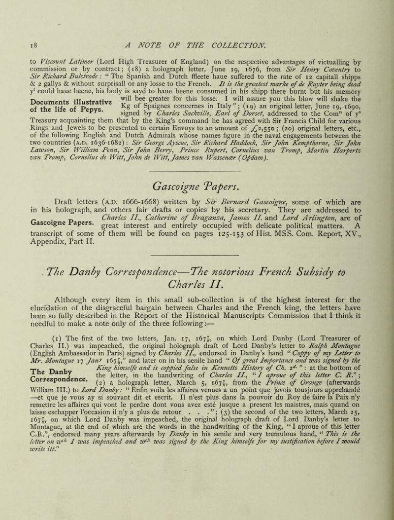 to Viscount Latimer (Lord High Treasurer of England) on the respective advantages of victualling by commission or by contract; (i8) a holograph letter, June 19, 1676, from Sir Henry Coventry to Sir Richard Bulstrode: “The Spanish and Dutch ffleete haue suffered to the rate of 12 capitall shipps & 2 gallys & without surprisall or any losse to the French. It is the greatest marke of de Ruyter being dead y‘ could haue beene, his body is sayd to haue beene consumed in his shipp there burnt but his memory Documents illustratire Srmter for this losse. I will assure you this blow will shake the nf the life of Penv.! Spaignes concernes m Italy ; (19) an original letter, June 19, 1690, ' signed by Charles Sackville, Earl of Dorset, addressed to the Com''^ of y® Treasury acquainting them that by the King’s command he has agreed with Sir Francis Child for various Rings and Jewels to be presented to certain Envoys to an amount of ;!^2,55o ; (20) original letters, etc., of the following English and Dutch Admirals whose names figure in the naval engagements between the two countries (a.d. 1636-1682); Sir George Ayscue, Sir Richard Haddock, Sir fohn Kempthorne, Sir John Lawson, Sir William Penn, Sir John Berry, Prince Rupert, Cornelius van Tromp, Martin Harpertz van Tromp, Cornelius de Witt, John de Witt, James vati Wassencer (Opdam). Gascoigne Papers. Draft letters (A.D. 1666-1668) written by Sir Bernard Gascoigne, some of which are in his holograph, and others fair drafts or copies by his secretary. They are addressed to ^ , p Charles II., Catherine of Bragansa, James //.and Lord Arlington, are of Crascoigne Papers, interest and entirely occupied with delicate political matters. A transcript of some of them will be found on pages 125-153 of Hist. MSS. Com. Report, XV., Appendix, Part II. . T^he Danby Correspondence—Tdhe notorious French Subsidy to Charles II. Although every item in this small sub-collection is of the highest interest for the elucidation of the disgraceful bargain between Charles and the French king, the letters have been so fully described in the Report of the Historical Manuscripts Commission that I think it needful to make a note only of the three following:— (i) The first of the two letters, Jan. 17, i67f, on which Lord Danby (Lord Treasurer of Charles II.) was impeached, the original holograph draft of Lord Danby’s letter to Ralph Montague (English Ambassador in Paris) signed by Charles II., endorsed in Danby’s hand “ Coppy of my Letter to Mr. Montague 17 Ja^ir i67'|-,” and later on in his senile hand “ Of great Importance and was signed by the The Danby Correspondence. King himselfe a?id is coppied false in Kennetts History of Ch. ” : at the bottom of the letter, in the handwriting of Charles II., “ I aproue of this letter C. R. ; (2) a holograph letter, March 5, 167!^, from the Prince of Orange (afterwards William III.) to Lord Danby: “ Enfin voila les affaires venues a un point que javois tousjours apprehande —et que je vous ay si souvant dit et escrit. II n’est plus dans la pouvoir du Roy de faire la Paix n’y remettre les affaires qui vont le perdre dont vous avez este jusque a present les maistres, mais quand on laisse eschapper I’occasion il n’y a plus de retour . . . (3) the second of the two letters, March 25, 1671^, on which Lord Danby was impeached, the original holograph draft of Lord Danby’s letter to Montague, at the end of which are the words in the handwriting of the King, “ I aproue of this letter C.R.”, endorsed many years afterwards by Danby in his senile and very tremulous hand, “ This is the letter oti w^’'- I was impeached and w^’'- was signed by the King himselfe for my iustification before I would write itt.