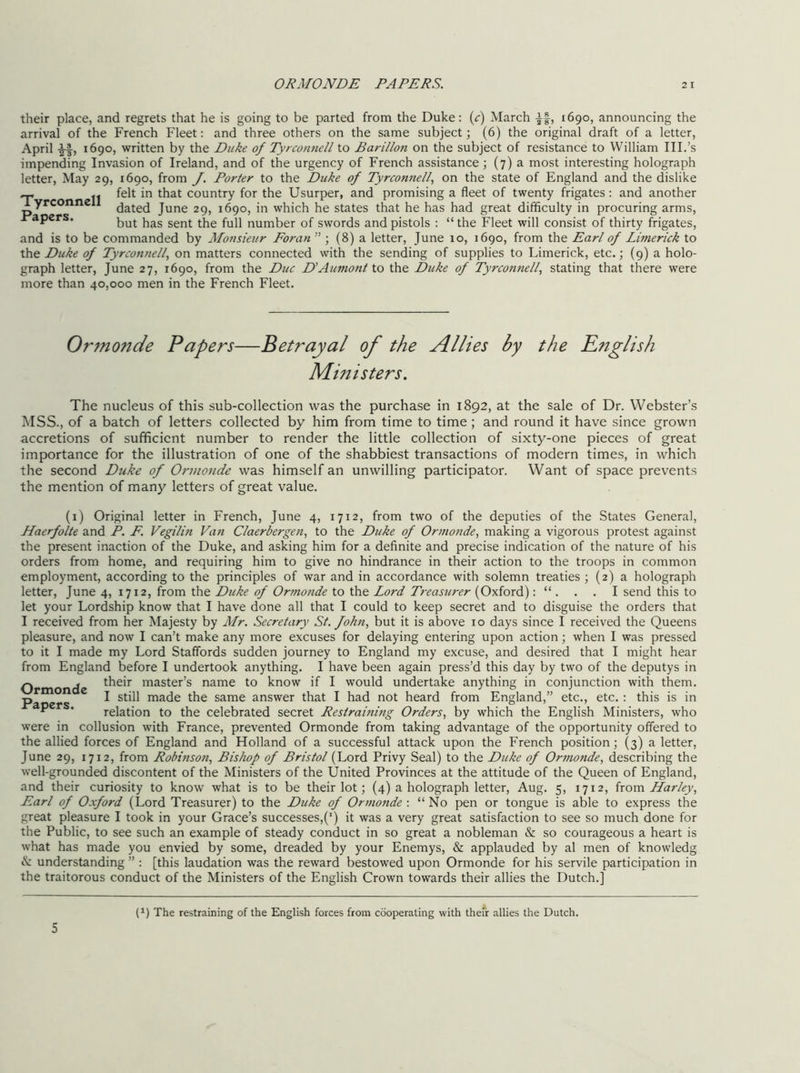 their place, and regrets that he is going to be parted from the Duke: (c) March If, 1690, announcing the arrival of the French Fleet: and three others on the same subject; (6) the original draft of a letter, April If, 1690, written by the Duke of Tyrconnell to Barillon on the subject of resistance to William III.’s impending Invasion of Ireland, and of the urgency of French assistance ; (7) a most interesting holograph letter. May 29, 1690, from J. Porter to the Duke of Tyrconnell, on the state of England and the dislike ~ felt in that country for the Usurper, and promising a fleet of twenty frigates : and another dated June 29, 1690, in which he states that he has had great difficulty in procuring arms, apers. Qf svvords and pistols : “the Fleet will consist of thirty frigates, and is to be commanded by Monsieur Foran ” ; (8) a letter, June 10, 1690, from the Earl of Limerick to Duke of Tyrconnell, on matters connected with the sending of supplies to Limerick, etc.; (9) a holo- graph letter, June 27, 1690, from the Due D’Aumont to the Duke of Tyrconnell, stating that there were more than 40,000 men in the French Fleet. Ormonde Papers—Betrayal of the Allies by the English Ministers. The nucleus of this sub-collection was the purchase in 1892, at the sale of Dr. Webster’s MSS., of a batch of letters collected by him from time to time ; and round it have since grown accretions of sufficient number to render the little collection of sixty-one pieces of great importance for the illustration of one of the shabbiest transactions of modern times, in which the second Duke of Ormonde was himself an unwilling participator. Want of space prevents the mention of many letters of great value. (i) Original letter in French, June 4, 1712, from two of the deputies of the States General, Haerfolte and P. P. Vegilin Van Claerbergen, to the Duke of Ormonde, making a vigorous protest against the present inaction of the Duke, and asking him for a definite and precise indication of the nature of his orders from home, and requiring him to give no hindrance in their action to the troops in common employment, according to the principles of war and in accordance with solemn treaties ; (2) a holograph letter, June 4, 1712, from the Duke of Ormonde to the Lord Treasurer (Oxford): “ . . . I send this to let your Lordship know that I have done all that I could to keep secret and to disguise the orders that I received from her Majesty by Mr. Secretary St. fohn, but it is above 10 days since I received the Queens pleasure, and now I can’t make any more excuses for delaying entering upon action; when I was pressed to it I made my Lord Staffords sudden journey to England my excuse, and desired that I might hear from England before I undertook anything. I have been again press’d this day by two of the deputys in Ormonde master’s name to know if I would undertake anything in conjunction with them, p I still made the same answer that I had not heard from England,” etc., etc. : this is in ” * relation to the celebrated secret Restraining Orders, by which the English Ministers, who were in collusion with France, prevented Ormonde from taking advantage of the opportunity offered to the allied forces of England and Holland of a successful attack upon the French position; (3) a letter, June 29, 1712, from Robinson, Bishop of Bristol (Lord Privy Seal) to the Duke of Ormonde, describing the well-grounded discontent of the Ministers of the United Provinces at the attitude of the Queen of England, and their curiosity to know what is to be their lot ; (4) a holograph letter, Aug. 5, 1712, ixoto. liar ley, Earl of Oxford (Lord Treasurer) to the Duke of Ormo7tde : “ No pen or tongue is able to express the great pleasure I took in your Grace’s successes,(’) it was a very great satisfaction to see so much done for the Public, to see such an example of steady conduct in so great a nobleman & so courageous a heart is what has made you envied by some, dreaded by your Enemys, & applauded by al men of knowledg & understanding ” : [this laudation was the reward bestowed upon Ormonde for his servile participation in the traitorous conduct of the Ministers of the English Crown towards their allies the Dutch.] (^) The restraining of the English forces from cooperating with thefr allies the Dutch.