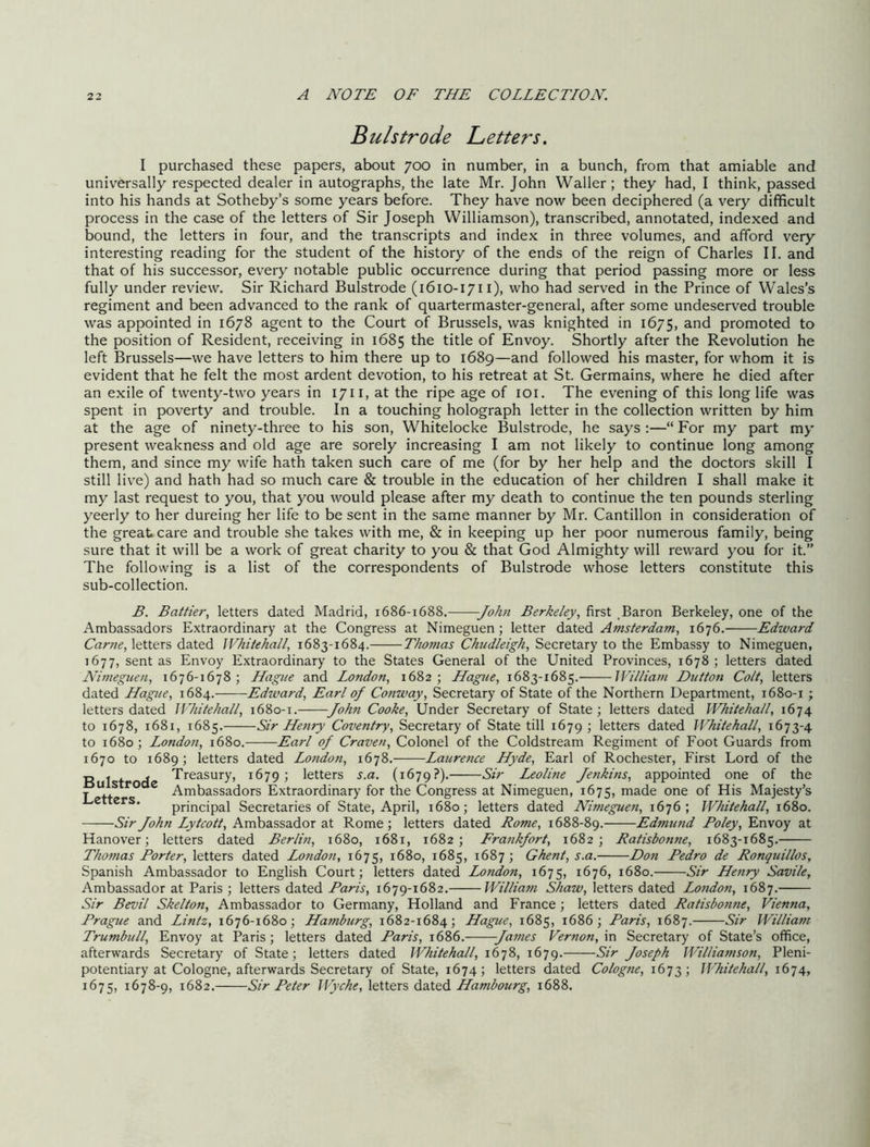 BulStrode Betters, I purchased these papers, about 700 in number, in a bunch, from that amiable and universally respected dealer in autographs, the late Mr. John Waller; they had, I think, passed into his hands at Sotheby’s some years before. They have now been deciphered (a very difficult process in the case of the letters of Sir Joseph Williamson), transcribed, annotated, indexed and bound, the letters in four, and the tran.scripts and index in three volumes, and afford very interesting reading for the student of the history of the ends of the reign of Charles II. and that of his successor, every notable public occurrence during that period passing more or less fully under review. Sir Richard Bulstrode (1610-1711), who had served in the Prince of Wales’s regiment and been advanced to the rank of quartermaster-general, after some undeserved trouble was appointed in 1678 agent to the Court of Brussels, was knighted in 1675, promoted to the position of Resident, receiving in 1685 the title of Envoy. Shortly after the Revolution he left Brussels—we have letters to him there up to 1689—and followed his master, for whom it is evident that he felt the most ardent devotion, to his retreat at St. Germains, where he died after an exile of twenty-two years in 1711, at the ripe age of loi. The evening of this long life was spent in poverty and trouble. In a touching holograph letter in the collection written by him at the age of ninety-three to his son, Whitelocke Bulstrode, he says ;—“ For my part my present weakness and old age are sorely increasing I am not likely to continue long among them, and since my wife hath taken such care of me (for by her help and the doctors skill I still live) and hath had so much care & trouble in the education of her children I shall make it my last request to you, that you would please after my death to continue the ten pounds sterling yeerly to her dureirig her life to be sent in the same manner by Mr. Cantillon in consideration of the great care and trouble she takes with me, & in keeping up her poor numerous family, being sure that it will be a work of great charity to you & that God Almighty will reward you for it.” The following is a list of the correspondents of Bulstrode whose letters constitute this sub-collection. B. Battier, letters dated Madrid, 1686-1688. John Berkeley, first Baron Berkeley, one of the Ambassadors Extraordinary at the Congress at Nimeguen; letter dated Amsterdam, 1676. Edward Came, letters dated Whitehall, 1683-1684. Thomas Chiidleigh, Secretary to the Embassy to Nimeguen, 1677, sent as Envoy Extraordinary to the States General of the United Provinces, 1678; letters dated Nimeguen, 1676-1678; Hague and London, 1682; Hague, 1683-1685. William Dutton Colt, letters dated Hague, 1684. Edivard, Earl of Conway, Secretary of State of the Northern Department, 1680-1 ; letters dated Whitehall, 1680-1. John Cooke, Under Secretary of State; letters dated Whitehall, 1674 to 1678, 1681, 1685. Sir Henry Coventry, Secretary of State till 1679 ; letters dated Whitehall, 1673-4 to 1680; London, 1680. Earl of Craven, Colonel of the Coldstream Regiment of Foot Guards from 1670 to 1689; letters dated Lotido7i, 1678. Lauretice Hyde, Earl of Rochester, First Lord of the „ - j Treasury, 1679; letters s.a. (1679?). Sir I^olitie Jenkins, appointed one of the j Ambassadors Extraordinary for the Congress at Nimeguen, 1675, made one of His Majesty’s * principal Secretaries of State, April, 1680; letters dated Nimegue7i, 1676; Whitehall, 1680. Sir Joh7i Lytcott, Ambassador at Rome; letters dated Rome, 1688-89. Edmimd Foley, Envoy at Hanover; letters dated Berlin, 1680, 1681, 1682; Fra7ikfort, 1682; Ratisbo7ine, 1683-1685. Tho7nas Porter, letters dated Lo7idon, 1675, 1680, 1685, 1687; Ghent, s.a. Don Pedro de Ronqtiillos, Spanish Ambassador to English Court; letters dated London, 1675, 1676, 1680. Sir He7iry Savile, Ambassador at Paris ; letters dated Paris, 1679-1682. Willia7n Shaw, letters dated Lo7idon, 1687. Sir Bevil Skelton, Ambassador to Germany, Holland and France; letters dated Ratisbo7ine, Vienna, Prague and Lintz, 1676-1680; Hamburg, 1682-1684; Hague, 1685, 1686; Paris, 1687. Sir William Trumhill, Envoy at Paris; letters dated Paris, 1686. Ja77ies Vernon, m Secretary of State’s office, afterwards Secretary of State; letters dated Whitehall, 1678, 1679. Sir Joseph Wil/ia7nson, Pleni- potentiary at Cologne, afterwards Secretary of State, 1674; letters dated Cologne, 1673; Whitehall, 1674, 1675, 1678-9, 1682. Sir Peter Wyche, letters dzittd. Hambourg, 1688.