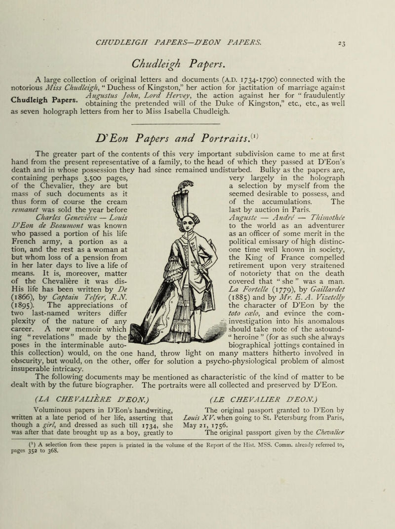 CHUDLEIGH PAPERS—D'EON PAPERS. Chiidleigh Papers. A large collection of original letters and documents (A.D. 1734-1790) connected with the notorious Miss Chudleigh, “ Duchess of Kingston,” her action for jactitation of marriage against ru • u P Augustus John, Lord Hervey, the action against her for “ fraudulently ud cigh i'apers. obtaining the pretended will of the Duke of Kingston,” etc., etc., as well as seven holograph letters from her to Miss Isabella Chudleigh. D’Ron Papers and Portraits.^^^ The greater part of the contents of this very important subdivision came to me at first hand from the present representative of a family, to the head of which they passed at D’Eon’s death and in whose possession they had since remained undisturbed. Bulky as the papers are. containing perhaps 3,5CX) pages, of the Chevalier, they are but mass of such documents as it thus form of course the cream remanet was sold the year before Charles Genevieve — Louis D'Eon de Beaumont was known who passed a portion of his life French army, a portion as a tion, and the rest as a woman at but whom loss of a pension from in her later days to live a life of means. It is, moreover, matter of the Chevaliere it was dis- His life has been written by De (1866), by Captain Telfer, R.N. (1895). The appreciations of two last-named writers differ plexity of the nature of any career. A new memoir which ing “ revelations ” made by the poses in the interminable auto- this collection) would, on the one obscurity, but would, on the other, insuperable intricacy. The following documents may be mentioned as characteristic of the kind of matter to be dealt with by the future biographer. The portraits were all collected and preserved by D’Eon. hand, throw light offer for solution very largely in the holograph a selection by myself from the seemed desirable to possess, and of the accumulations. The last by auction in Paris. Auguste — Andre — Thiinothee to the world as an adventurer as an officer of some merit in the political emissary of high distinc- one time well known in society, the King of France compelled retirement upon very straitened of notoriety that on the death covered that “ she ” was a man. La Fortelle (1779), by Gaillardet (1885) and by Mr. E. A. Vizetelly the character of D’Eon by the toto coelo, and evince the com- ^ investigation into his anomalous should take note of the astound- “ heroine ” (for as such she always biographical jottings contained in on many matters hitherto involved in a psycho-physiological problem of almost (LA CHEVALIERE D'EON.) Voluminous papers in D’Eon’s handwriting, written at a late period of her life, asserting that though a girl, and dressed as such till 1734, she was after that date brought up as a boy, greatly to (LE CHEVALIER D'EON.) The original passport granted to D’Eon by Louis AF. when going to St. Petersburg from Paris, May 21, 1756. The original passport given by the Chevalier (') A selection from these papers is printed in the volume of the Report of the Hist. MSS. Comm, already referred to, pages 352 to 368.