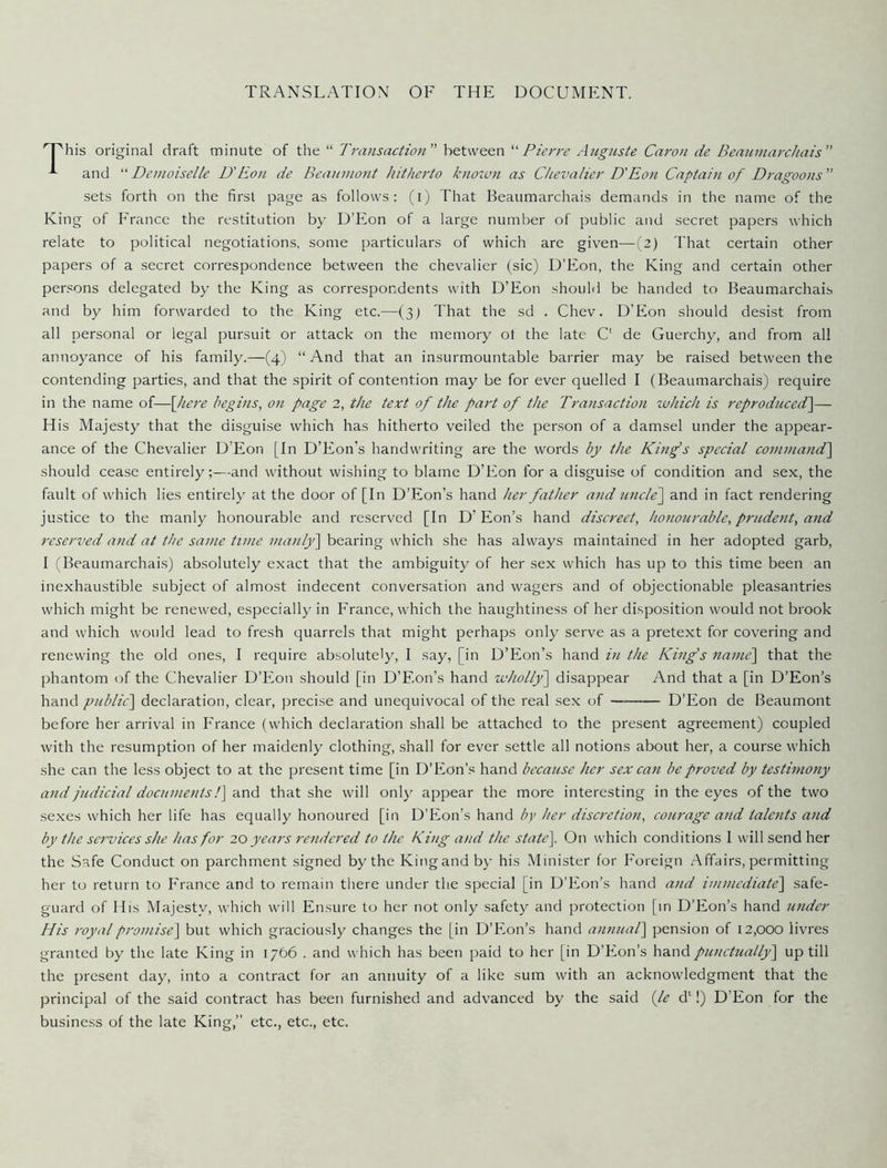 TRANSLATION OF THE DOCUMENT. 'T'his original draft minute of the “ Transaction between '■'Pierre Augiiste Caron de Beaninarchais -*■ and “ Demoiselle D'Eon de Beaumont hitherto known as Chevalier D'Eon Captai7i of Dragoons ” sets forth on the first page as follows: (i) That Beaumarchais demands in the name of the King of France the restitution by D’Eon of a large number of public and secret papers which relate to political negotiations, some particulars of which are given—(2) That certain other papers of a secret correspondence between the chevalier (sic) D’Eon, the King and certain other persons delegated by the King as correspondents with D’Eon should be handed to Beaumarchais and by him forwarded to the King etc.—(3) That the sd . Chev. D’Bion should desist from all personal or legal pursuit or attack on the memory ot the late C' de Guerchy, and from all annoyance of his family.—(4) “ And that an insurmountable barrier may be raised between the contending parties, and that the spirit of contention may be for ever quelled I (Beaumarchais) require in the name of—\]iere begins^ on page 2, the text of the part of the Transaction xvhicli is reproduced^— His Majesty that the disguise which has hitherto veiled the person of a damsel under the appear- ance of the Chevalier D’Eon [In D’Eon’s handwriting are the words by the King's special command'] should cease entirely;—and without wishing to blame D’Eon for a disguise of condition and sex, the fault of which lies entirely at the door of [In D’Eon’s hand her father and uncle] and in fact rendering justice to the manly honourable and reserved [In D’Eon’s hand discreet, liotiourable, pritdetit, and reserved and at the same time manly] bearing which she has always maintained in her adopted garb, I (Beaumarchais) absolutely exact that the ambiguity of her sex which has up to this time been an inexhaustible subject of almost indecent conversation and wagers and of objectionable pleasantries which might be renewed, especially in France, which the ’naughtiness of her disposition would not brook and which would lead to fresh quarrels that might perhaps only serve as a pretext for covering and renewing the old ones, I require absolutely, I say, [in D’Eon’s hand in the King's name] that the phantom of the Chevalier D’Eon should [in D’Eon’s hand wholly’] disappear And that a [in D’Eon’s hand public] declaration, clear, precise and unequivocal of the real sex of ——— D’Eon de Beaumont before her arrival in France (which declaration shall be attached to the present agreement) coupled with the resumption of her maidenly clothing, shall for ever settle all notions about her, a course which she can the less object to at the present time [in D’Eon’s hand because her sex can be proved by testimony and judicial documents 1] and that she will only appear the more interesting in the eyes of the two sexes which her life has equally honoured [in D’Eon’s hand by her discretion, courage and talents and by the services she has for 20 year's rendered to the King and the state]. On which conditions I will send her the Safe Conduct on parchment signed by the Kingand by his Minister for Foreign Affairs, permitting her to return to France and to remain there under the special [in D’Eon’s hand and immediate] safe- guard of His Majesty, which will Ensure to her not only safety and protection [m D’Eon’s hand under His royal promise] but which graciously changes the [in D’Eon’s hand annual] pension of 12,000 livres granted by the late King in 1766 . and which has been paid to her [in D’Eon’s hand punctually] up till the present day, into a contract for an annuity of a like sum with an acknowledgment that the principal of the said contract has been furnished and advanced by the said {le d‘!) D’Eon for the business of the late King,” etc., etc., etc.