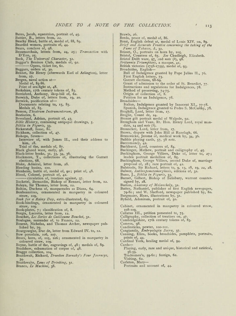 113 Bates, Jacob, equestrian, portrait of, 45. Battier, B., letters from, 22. Beachy Head, battle of, medal of, 88, 89. Bearded women, portraits of, 44. Bears, conclave of, 98. Beaumarchais, letters from, 24, 25; Transaction with D’Eon, 25. Beck, The Universal Character, 32. Beggar’s Benison Club, medals of, 92. Opera, ticket for, 61. Beggars, orders of, 30. Bennet, Sir Henry (afterwards Earl of Arlington), letter from, 17. Bergen, naval action at— Medal of, 85-86. Print of sea-fight at, 48. Berkshire, 17th century tokens of, 83. Berrisford, Anthony, shop-bill of, 62. Berwick, Duke of, letters from, r9, 20. Berwick, pacification of— Documents relating to, 15, 85. Medals of, 85. Besson, Theatrum Instrumentorum, 38. Bestiaries, 6. Beverland, Adrian, portrait of, 43. Bible History, containing antipapal drawings, 5. Biblia in Figuris, 33. Bickerstaff, Isaac, 81. Bickham, collection of, 47. Bishops, Seven— Interview of, with James II., and their address to him, 28. Trial of the, medals of, 87. Black glazed ware, early, 98. Black-letter books, 31, 33, 34, 36. Blackmore, T., collections of, illustrating the Garratt elections, 68. Blake, Admiral, letter from, 28. Bleeding basins, 100. Blenheim, battle of, medal of, 90; print of, 48. Blood, Colonel, portrait of, 42. circulation of, treatises against, 37. Bochetel, Bernardin, Bishop of Rennes, letter from, 12. Boleyn, Sir Thomas, letter from, 12. Bolton, Duchess of, masquerades as Diana, 64. Bonbonniferes, ornamented in marquetry in coloured straw, 109. Book for a Rainy Day, extra-illustrated, 63. Book-bindings, ornamented in marquetry in coloured straw, 109. Book-plates, 7; classification of, 8. Borgia, Lucretia, letter from, 12. Bouchet, Les Series de Guillaume Bouchet, 31. Boulogne, surrender of, to France, 12. Bourne, Nicholas, and Thomas Archer, newspaper pub- lished by, 79. Bourgourgne, Due de, letter from Edward IV. to, 12. Bow porcelain, 106, 107. Boxes, horn, of, 105, 106; ornamented in marquetry in coloured straw, 109. Boyne, battle of the, engravings of, 48; medals of, 89. Bradshaw, exhumation of corpse of, 48. Bragge collection, 104. Braithwait, Richard, Drunken Barnaby's Four Journeys, 34- Braithwaite, Taws of Drinking, 31. Branca, Te Machine, 38. Brawls, 26. Breda, peace of, medal of, 86. Brest, English defeat at, medal of Louis XIV. on, 89. Brief and Accurate Treatise concerning the taking of the Fume of Tobacco, A, 32. Brisset, O., portraits on horn by, 105. Bristol, Countess of, 65. See Chudleigh, Elizabeth. Bristol Delft ware, 97^ and note (3), 98. Britannia Triumphans, a masque, 41. British victories (1758-1759), medal of, 93. Broadsides, English— Bull of Indulgence granted by Pope Julius II., 76. First English lottery, 73. Garratt elections, 68-69. Grant of admission to the order of St. Benedict, 77. Instructions and regulations for Indulgences, 78. Method of preserving, 74-75. Origin of collection of, 8. Petition for an Indulgence, 78. Broadsides— Italian, Indulgence granted by Innocent XL, 77-78. Spanish, Indulgence granted to Pedro S. McCarthy, 78. Broghill, Lord, letter from, 17. Broglie, Count de, 24. Bronze gilt portrait medal of Walpole, 92. Brougham and Vaux, Rt. Hon. Henry Lord, royal man- date, 14 and note (2). Brouncker, Lord, letter from, 17. Brown, dispute with John Hill at Ranelagh, 66. Brunswicke, Jerome of, medical work by, 34, 36. Bubble playing cards, 57, 58 note. Buccomancy, 42. Buckhurst, Lord, counters of, 84. Buckinger, Mathew, portrait and calligraphy of, 45. Buckingham, George Villiers, Duke of, letter to, 27; leaden portrait medallion of, 85. Buckingham, George Villiers, second Duke of, marriage proposal of, 28 ; rare portrait of, 42. Bulstrode, Sir Richard, letters to, 9, 13, 18, t9, 22, 28. Bulwer, Anthropometamorpkosis, editions of, 32. Buno, J., Biblia in Figuris, 33. Burnet, Gilbert, Bishop of Salisbury, warrant counter- signed by, 28. Burton, Anatomy of Melancholy, 32. Butter, Nathaniel, publisher of first English newspaper, 79-80 ; and W. Shefford, newspaper published by, 80. Burgmaier, Hans, illustrations by, 31. Byfield, Adoniram, portrait of, 50. Cabinet, ornamented in marquetry in coloured straw, 108-109. Calixtus III., petition presented to, 75. Calligraphy, collection of treatises on, 47. Cambridgeshire, 17th century tokens of, 83. Cameos, 98. Candlesticks, pewter, 100-roi. Cangiamila, Embryologia Sacra, 37. Canning, Eliza, books, broadsides, pamphlets, portraits, prints of, 44. Cardinal York, healing medal of, 94. Cards— Playing, early, rare and unique, historical and satirical, 56-59- Tradesmen’s, 59-61 ; foreign, 62. Visiting, 62. Carleton, Mary— Portraits and account of, 44.