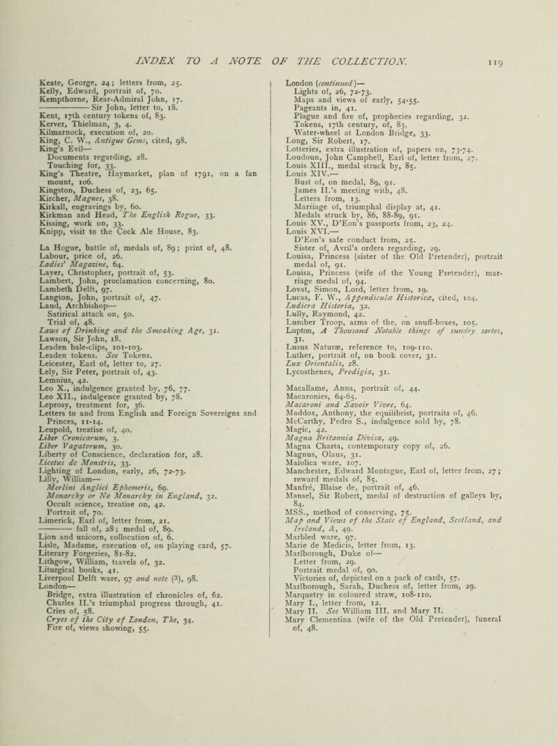 Keate, George, 24; letters from, 25. Kelly, Edward, portrait of, 70. Kempthorne, Rear-Admiral John, 17. Sir John, letter to, 18. Kent, 17th century tokens of, 83. Kerver, Thielman, 3, 4. Kilmarnock, execution of, 20. King, C. W., Antique Gems, cited, 98. King’s Evil— Documents regarding, 28. Touching for, 33. King’s Theatre, Haymarket, plan of 1791, on a fan mount, 106. Kingston, Duchess of, 23, 65. Kircher, Magnes, 38. Kirkall, engravings by, 60. Kirkman and Head, The English Rogue, 33. Kissing, work on, 33. Knipp, visit to the Cock Ale House, 83. La Hogue, battle of, medals of, 89; print of, 48. Labour, price of, 26. Ladies' Magazine, 64. Layer, Christopher, portrait of, 53. Lambert, John, proclamation concerning, 80. Lambeth Delft, 97. Langton, John, portrait of, 47. Laud, Archbishop— Satirical attack on, 50. Trial of, 48. Laws of Drinking and the Smoaking Age, 31. Lawson, Sir John, 18. Leaden bale-clips, 101-103. Leaden tokens. See Tokens. Leicester, Earl of, letter to, 27. Lely, Sir Peter, portrait of, 43. Lemnius, 42. Leo X., indulgence granted by, 76, 77. Leo XIL, indulgence granted by, 78. Leprosy, treatment for, 36. Letters to and from English and Foreign Sovereigns and Princes, 11-14. Leupold, treatise of, 40. Liber Cronicarum, 3. Liber Vagatorum, 30. Liberty of Conscience, declaration for, 28. Licetus de Monstris, 33. Lighting of London, early, 26, 72-73. Lilly, William— Merlini Anglici Ephemeris, 69. Monarchy or No Monarchy in England, 32. Occult science, treatise on, 42. Portrait of, 70. Limerick, Earl of, letter from, 21. fall of, 28; medal of, 89. Lion and unicorn, collocation of, 6. Lisle, Madame, execution of, on playing card, 57. Literary Forgeries, 81-82. Lithgow, William, travels of, 32. Liturgical books, 41. Liverpool Delft ware, 97 and note (3), 98. London— Bridge, extra illustration cf chronicles of, 62. Charles II.’s triumphal progress through, 41. Cries of, 58. Cryes of the City of London, The, 34. Fire of, views showing, 55. London {continued'^— Lights of, 26, 72-73. Maps and views of early, 54-55. Pageants in, 41. Plague and fire of, prophecies regarding, 32. Tokens, 17th century, of, 83. Water-wheel at London Bridge, 33. I.ong, Sir Robert, 17. Lotteries, extra illustration of, papers on, 73-74. Loudoun, John Campbell, Earl of, letter from, 27. Louis XIII., medal struck bv, 85. Louis XIV.— Bust of, on medal, 89, 91. James 11.’s meeting with, 48. Letters from, 13. Marriage of, triumphal display at, 41. Medals struck by, 86, 88-89, 9*- Louis XV., D’Eon’s passports from, 23, 24. Louis XVI.— D’Eon’s safe conduct from, 25. Sister of, Avril’s orders regarding, 29. Louisa, Princess (sister of the Old Pretender), portrait medal of, 91. Louisa, Princess (wife of the Young Pretender), mar- riage medal of, 94. Lovat, Simon, Lord, letter from, 19. Lucas, F. W., Appendiculce Historicce, cited, 104. Ludicra Historia, 32. Lully, Raymond, 42. Lumber Troop, arms of the, on snuff-boxes, 105. Lupton, A Thousand Notable things of sttndry sortes, 31- Lusus Naturae, reference to, 109-no. Luther, portrait of, on book cover, 31. Lux Orientalis, 28. Lycosthenes, Prodigia, 31. Macallame, Anna, portrait of, 44. Macaronies, 64-65. Macaroni and Savoir Vivre, 64. Maddox, Anthony, the equilibrist, portraits of, 46. McCarthy, Pedro S., indulgence sold by, 78. Magic, 42. Magna Britannia Divisa, 49. Magna Charta, contemporary copy of, 26. Magnus, Olaus, 3r. Maiolica ware, roy. Manchester, Edward Montague, Earl of, letter from, 27; reward medals of, 85. Manfre, Blaise de, portrait of, 46. Mansel, Sir Robert, medal of destruction of galleys by, 84. MSS., method of conserving, 75. Map and Views of the State of England, Scotland, and Ireland, A, 49. Marbled ware, 97. Marie de Medicis, letter from, r3. Marlborough, Duke of— Letter from, 29. Portrait medal of, 90. Victories of, depicted on a pack of cards, 57. Marlborough, Sarah, Duchess of, letter from, 29. Marquetry in coloured straw, 108-no. Mary I., letter from, 12. Mary II. See William III. and Mary II. Mary Clementina (wife of the Old Pretender), funeral of, 48.