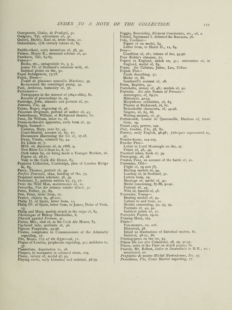 I 21 Ossequente, Giulio, de Prodigii, 31. Owlglass, Tyl, adventures of, 31. Oxford, Harley, Earl of, letter from, 21. Oxfordshire, 17th century tokens of, 83. Paddle-wheel, early inventions of, 38, 39. Palmer, Henry R., monorail scheme of, 40. Pantheon, The, 64-65. Papacy— Books, etc., antagonistic to, 3, 5. James VI. of Scotland’s relations with, 26. Satirical prints on the, 51. Papal Indulgences, 75-78. Papin, Denis— Traiti de plusieurs nouvelles Machines, 39. Re-invented the centrifugal pump, 39. Pare, Ambrose, humanity of, 36. Parliament— Newspapers in the interest of (1641-1660), 80. Records of proceedings in, 29. Partridge, John, almanac and portrait of, 70. Patentee, The, 49. Payne, Roger, engraving of, 46. Peccatum Originate, portrait of author of, 43. Penkethman, William, at Richmond theatre, 67. Penn, Sir William, letter to, 18. Penny-in-the-slot apparatus, early form of, 39. Pepys, Samuel— Carleton, Mary, seen by, 44. Court-Martial, account of, by, 17. Documents illustrating the life of, 17-18. Dyan, Ursula, admired by, 44. Ex Libris of, 7. MSS- of, discovery of, in 1888, 9. New River Co.’s lease to, 8, 17. Oath taken by, on being made a Younger Brother, 16. Papers of, 16-17. Visit to the Cock Ale House, 83. Pepysian Collection, Cambridge, plan of London Bridge in, 63. Percy, Thomas, portrait of, 49. Perfect Diurnall, 1642, heading of the, 79. Perpetual motion schemes, 38, 39. Perusinus, J., petition written by, 75, 76. Peter the Wild Man, maintenance of, ii. Petrarcha, Vait der artzney vander Gluck, 31. Petre, Father, 51, 89. Pelt, Peter, letter from, 17. Pewter, objects in, 98-101. Philip II. of Spain, letter from, 12. Philip IV. of Spain, letter from, to James, Duke of York, 13- Philip and Mary, medals struck in the reign of, 84. Phisiologus of Bishop Theobaldus, 6. Physick against Fortune, 31. Pierce, Mrs., visit of, to the Cock Ale House, 83. Pig-faced lady, portraits of, 46. Pignora Pauperum, 95-96. Pirates, complaints to Commissioners of the Admiralty regarding, 17. Pitt, Moses, Cry of the Oppressed, 71. Plague of London, prophecies regarding, 32 ; antidotes to, 37- Plantations, deportation to, 26. Plaques, in marquetry in coloured straw, 109. Plassy, victory of, medal of, 93. Playing cards, early historical and satirical, 56-59. Poggio, Bracciolini, Historiee Conviviales, etc., of, 2. Poland, Sigismund 1. defeated the Russians, 76. Pole, Cardinal— Figure of on medal, 84. Letter from, to Henri II., 12, 84. Poor— Condition of, 26; tokens of the, 95-96. Poor Robin’s almanac, 71. Popery in England, attack on, 31 ; restoration of, in England, medal of, 84. Popes. See Calixtus, Julius, Leo, Urban. Popish Plot— Cards describing, 57. Medal of, 86. Southwell’s account of, 28. Porta, Baptista, 42. Portobello, victory of, 48; medals of, 92. Portraits. See also Names of Persons— Astrologers, of, 69-70. Historical, 42-43. Marylebone celebrities, of, 63. Players at Richmond, of, 67. Remarkable characters, of, 44-46. Singers, of, 65, 66. Writing masters, of, 47. Portsmouth, Louise de Querouaille, Duchess of, letter from, 29. Posset cups, pewter, 100. Post, London, The, 58, 80. Pottery, early English, 96-98 ; fabriques represented in, 97- Powder-horns, 104-105. Powder Plot— Letter to Lord Monteagle on the, 27. Prints of, 48, 49. Practical jokes, book of, 39. Press-gang, 26, 28. Preston Pans, an account of the battle of, 20. Pretender, Old— Flight of, 19 note (2). Healing medals of, 94. Landing of, in Scotland, 5t. Letters from, 19. Marriage of, medal of, 92. Medal concerning, 87-88, 91-92. Portrait of, 43. Wife of, funeral of, 48. Pretender, Young— Healing medals of, 94. Letters to and from, 20. Medals concerning, 92, 93, 94. Portraits of, 42, 92. Satirical prints of, 5t. Pretender Papers, t9-20. Priming Horn, 104. Prints— Fan-mounts, on, 106. Historical, 48. Inlaid as illustrations of historical matter, 62. Satirical, 48-51, 66. Printing-press on the ice, 52. Prison life (see also Criminals), 26, 29, 3t-32. Prison, rules of the Fleet on watch papers, 6r. Proctor, Mr. Robert, Index to Incunabula in B.M., xv. ; mentioned, xv. Propheties de maitre Michel Nostradamus, Les, 33. Providence, The, Court Martial regarding, 17.