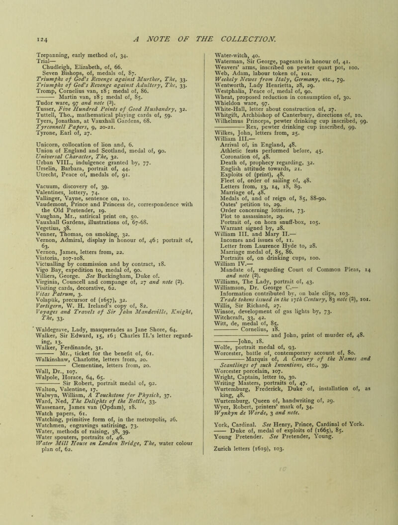 Trepanning, early method of, 34. Trial— Chudleigh, Elizabeth, of, 66. Seven Bishops, of, medals of, 87. Triumphs of God’s Revenge against Murther, The, 33. Triumphs of God’s Revenge against Adultery, The, 33. Tromp, Cornelius van, z8; medal of, 86. Martin van, 18; medal of, 85. Tudor ware, 97 and note (3). Tusser, Five Hundred Points of Good Husbandry, 32. Tuttell, Tho., mathematical playing cards of, 59. Tyers, Jonathan, at Vauxhall Gardens, 68. Tyrconnell Papers, 9, 20-21. Tyrone, Earl of, 27. Unicorn, collocation of lion and, 6. Union of England and Scotland, medal of, 90. Universal Character, The, 32. Urban VIII., indulgence granted by, 77. Urselin, Barbara, portrait of, 44. Utrecht, Peace of, medals of, 91. Vacuum, discovery of, 39. Valentines, lottery, 74. Vallinger, Vayne, sentence on, 10. Vaudemont, Prince and Princess de, correspondence with the Old Pretender, Z9. Vaughan, Mr., satirical print on, 50. Vauxhall Gardens, illustrations of, 67-6S. Vegetius, 38. Venner, Thomas, on smoking, 32. Vernon, Admiral, display in honour of, 46; portrait of, 63- Vernon, James, letters from, 22. Viatoria, loy-roS. Victualling by commission and by contract, 18. Vigo Bay, expedition to, medal of, 90. Villiers, George. See Buckingham, Duke of. Virginia, Councell and compange of, 27 and note (2). Visiting cards, decorative, 62. Vitas Patrum, 3. Volapiik, precursor of (1657), 32. Vortigern, W. H. Ireland’s copy of, 82. Voyages and Travels of Sir John Mandeville, Knight, The, 33. Waldegrave, Lady, masquerades as Jane Shore, 64. Walker, Sir Edward, 15, 16; Charles II.’s letter regard- ing, 13. Walker, Ferdinande, 31. Mr., ticket for the benefit of, 61. Walkinshaw, Charlotte, letters from, 20. Clementine, letters from, 20. Wall, Dr., 107. Walpole, Horace, 64, 65. Sir Robert, portrait medal of, 92. Walton, Valentine, 17. Walwyn, William, A Touchstone for Physick, 37. Ward, Ned, The Delights of the Bottle, 33. Wassenaer, James van (Opdam), r8. Watch papers, 61. Watching, primitive form of, in the metropolis, 26. Watchmen, engravings satirising, 73. Water, methods of raising, 38, 39. Water spouters, portraits of, 46. Water Mill House on London Bridge, The, water colour plan of, 62. Water-witch, 40. Waterman, Sir George, pageants in honour of, 41. Weavers’ arms, inscribed on pewter quart pot, 100. Web, Adam, labour token of, 101. Weekely Newes from Italy, Germany, etc., 79. Wentworth, Lady Henrietta, 28, 29. Westphalia, Peace of, medal of, 90. Wheat, proposed reduction in consumption of, 30. Whieldon ware, 97. White-Hall, letter about construction of, 27. Whitgift, Archbishop of Canterbury, directions of, to. Wilhelmus Princeps, pewter drinking cup inscribed, 99. Rex, pewter drinking cup inscribed, 99. Wilkes, John, letters from, 25. William III.— Arrival of, in England, 48. Athletic feats performed before, 45. Coronation of, 48. Death of, prophecy regarding, 32. English attitude towards, 21. Exploits of (print), ^8. Fleet of, order of sailing of, 48. Letters from, 13, 14, 18, 89. Marriage of, 48. Medals of, and of reign of, 85, 88-90. Oates’ petition to, 29. Order concerning lotteries, 73. Plot to assassinate, 29. Portrait of, on horn snuff-box, 105. Warrant signed by, 28. William III. and Mary II.— Incomes and issues of, rr. Letter from Laurence Hyde to, 28. Marriage medal of, 85, 86. Portraits of, on drinking cups, 100. William IV.— Mandate of, regarding Court of Common Pleas, 14 and note (2). Williams, The Lady, portrait of, 43. Williamson, Dr. George C.— Information contributed by, on bale clips, 103. Trade tokens issued in the i^th Century, 83 note (2), lor. Willis, Sir Richard, 27. Winsor, development of gas lights by, 73. Witchcraft, 33, 42. Witt, de, medal of, 85. Cornelius, 18. and John, print of murder of, 48. John, 18. Wolfe, portrait medal of, 93. Worcester, battle of, contemporary account of, 80. Marquis of, A Century of the Names and Scantlings of such Inventions, etc., 39. Worcester porcelain, 107. Wright, Captain, letter to, 30. Writing Masters, portraits of, 47. Wurtemburg, Frederick, Duke of, installation of, as king, 48. . . , Wurtemburg, Queen of, handwriting of, 29. Wyer, Robert, printers’ mark of, 34. Wynkyn de W or de, 3 and note. York, Cardinal. See Henry, Prince, Cardinal of York. Duke of, medal of exploits of {1665), 85. Young Pretender. See Pretender, Young. Zurich letters (1619), 103.