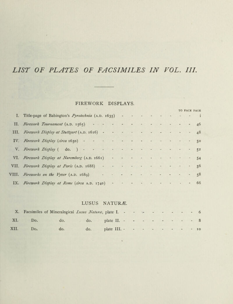 FIREWORK DISPLAYS. I. Title-page of Babington’s Pyrotechnia (a.d. 1635) II. Firework Tournament (a.d. 1565) ----- III. Firework Display at Stuttgart (a.d. 1616) IV. Firework Display (circa 1650) ------ V. Firework Display ( do. )------ VI. Firework Display at Nuremberg (a.d. 1661) VII. Firework Display at Paris (a.d. 1688) - VIII. Fireworks on the Vyver (a.d. 1689) - IX. Firework Display at Rome (circa a.d. 1740) - to face page i - 46 - - 48 - 50 - 52 - 54 ' 56 - - 58 - 66 LUSUS NATURAL X. Facsimiles of Mineralogical Lusus Natures, plate I. -------- 6 XI. Do. do. do. plate II. 8 XII. Do. do. do. plate III. 10