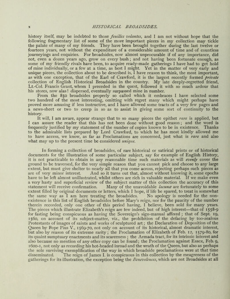 history itself, may be indebted to those feuilles volantes, and I am not without hope that the following fragmentary list of some of the more important pieces in my collection may tickle the palate of many of my friends. They have been brought together during the last twelve or fourteen years, not without the expenditure of a considerable amount of time and of countless journeyings and enquiries. For broadsides, now almost unprocurable if of any importance, did not, even a dozen years ago, grow on every bush; and not having been fortunate enough, as some of my friendly rivals have been, to acquire ready-made gatherings I have had to get hold of mine individually, or a few at a time, as best I might. Yet in the matter of very early and unique pieces, the collection about to be described is, I have reason to think, the most important, as with one exception, that of the Earl of Crawford, it is the largest recently formed private collection of English Historical Broadsides in the country. My late deeply-regretted friend, Lt.-Col. Francis Grant, whom I preceded in the quest, followed it with so much ardour that his stores, now alas! dispersed, eventually surpassed mine in number. From the 850 broadsides properly so called which it embraces I have selected some two hundred of the most interesting, omitting with regret many which might perhaps have proved more amusing if less instructive, and I have allowed some tracts of a very few pages and a news-sheet or two to creep in so as to assist in giving some sort of continuity to the history. It will, I am aware, appear strange that to so many pieces the epithet rare is applied, but I can assure the reader that this has not been done without good reason ; and the word is frequently justified by my statement of the number of copies known to be in existence. Thanks to the admirable lists prepared by Lord Crawford, to which he has most kindly allowed me to have access, we know, as far as Proclamations are concerned, just what is rare and also what may up to the present time be considered unique. In forming a collection of broadsides, of rare historical or satirical prints or of historical documents for the illustration of some particular subject, say for example of English History, it is not practicable to obtain in any reasonable time such materials as will evenly cover the ground to be traversed, for the very simple reason that you cannot pick and choose to any large extent, but must give shelter to nearly all that you come across, rejecting perhaps such pieces as are of very minor interest. And so it turns out that, almost without knowing it, some epochs have to be left almost unillustrated, whilst others are rich in valuable material. If we make even a very hasty and superficial review of the subject matter of this collection the accuracy of this statement will receive confirmation. Many of the unavoidable lacunce are fortunately to some extent filled by original documents or letters, which I hope, if life be spared, to treat in somewhat the same way as I am here treating the broadsides. No apology is needed for the non- existence in this list of English broadsides before Mary’s reign, nor for the paucity of the number therein recorded, only one other of this period having, I believe, been sold for many years. The pieces which illustrate Elizabeth’s reign are few indeed, but of high interest—that of 1558-9 for fasting being conspicuous as having the Sovereign’s sign-manual affixed ; that of Sept. 19, 1560, on account of its subject-matter, viz., the prohibition of the defacing by too-zealous Protestants of images of saints and works of sculptured art; the Declaration of Deposition of the Queen by Pope Pius V., 1569-70, not only on account of its historical, almost dramatic interest, but also by reason of its extreme rarity; the Proclamation of Elizabeth of Feb. 12, 1579-80, for its quaint sumptuary enactments and its scarceness ; the Armada tract, for its intrinsic interest and also because no mention of any other copy can be found; the Proclamation against Essex, Feb. 9, 1600-1, not only as recording his hot-headed inroad and the wrath of the Queen, but also as perhaps the sole surviving exemplification of the way in which broadside proclamations were at that time disseminated. The reign of James I. is conspicuous in this collection by the meagreness of the gatherings for its illustration, the exception being the Benevolences, which are not Broadsides at all