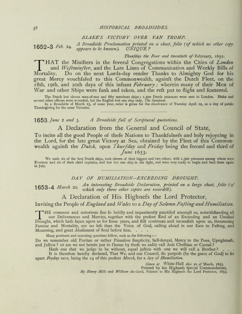 BLADE’S VICTORY OVER VAN TROMP. + r\r? r\ r\ l A Broadside Proclamation printed on a sheet, folio (of which no other copy 1652-3 Eeb. 24- aftears tobe known). UNIQUE? Thurfday the Four and twentieth of February, 1652. THAT the Minifters in the feveral Congregations within the Cities of London and Weflminfter, and the Late Lines of Communication and Weekly Bills of Mortality. Do on the next Lords-day render Thanks to Almighty God for his great Mercy vouchfafed to this Commonwealth, againft the Dutch Fleet, on the 18th, 19th, and 20th days of this inftant February ; wherein many of their Men of War and other Ships were funk and taken, and the reft put to flight and fcattered. The Dutch lost eleven men-of-war and fifty merchant ships; 1,500 Dutch prisoners were sent to London. Blake and several other officers were wounded, but the English lost one ship only, The Sampson. In a Broadside of March 15, of same year, order is given for the observance of Tuesday April 12, as a day of public Thanksgiving for the same Victories. 1653 June 2 and 3. A Broadside full of Scriptural quotations. A Declaration from the General and Council of State, To incite all the good People of thefe Nations to Thankfulnefs and holy rejoycing in the Lord, for the late great Victory at Sea, obtained by the Fleet of this Common- wealth againft the Dutch, upon f hurfday and Friday being the fecond and third of Jline 1653. We sunk six of the best Dutch ships, took eleven of their biggest and two others, with 1,300 prisoners among whom were Evertsen and six of their chief captains, and lost but one ship in the fight, and were very ready to begin and beat them again in July. DAY OF HUMILIATION—EXCEEDING DROUGHT, inert * ns / An interesting Broadside Declaration, printed on a large sheet, folio (of 1 653-4 March 20. whkh mly tfim other copia an reccgen) A Declaration of His Highnefs the Lord Protector, Inviting the People of England and Wales to a Day of Solemn Fa fting and Humiliation. THE common and notorious fins fo boldly and impenitently practifed amongft us, notvvithftanding all our Deliverances and Mercies, together with the prefent Rod of an Exceeding and an Unufual Drought, which hath layen upon us for fome years, and ftill continues and increafeth upon us, threatening Famine and Mortality, are no lefs than the Voice of God, calling aloud in our Ears to Fafting, and Mourning, and great Abafement of Soul before him. . Many pertinent and searching questions follow, such as the following :— Do we remember old Puritan or rather Primitive fimplicity, Self-denyal, Mercy to the Poor, Uprightnefs, and Juftice ? or are we not herein put to fhame by thofe we eafily call Anti Chriftian or Carnal ? Hath one that we judge to be without, equal juftice with one we will call a Brother? . . . It is therefore hereby declared, That We, and our Council, do purpofe (by the grace of God) to fet apart Fry day next, being the 24 of this prefent March, for a day of Humiliation. Given at White-Hall this 20 of March, 1653. Printed by his Highnefs fpecial Commandment, By Henry Hills and William du-Gard, Printers to His Highnefs the Lord Protector, 1653.