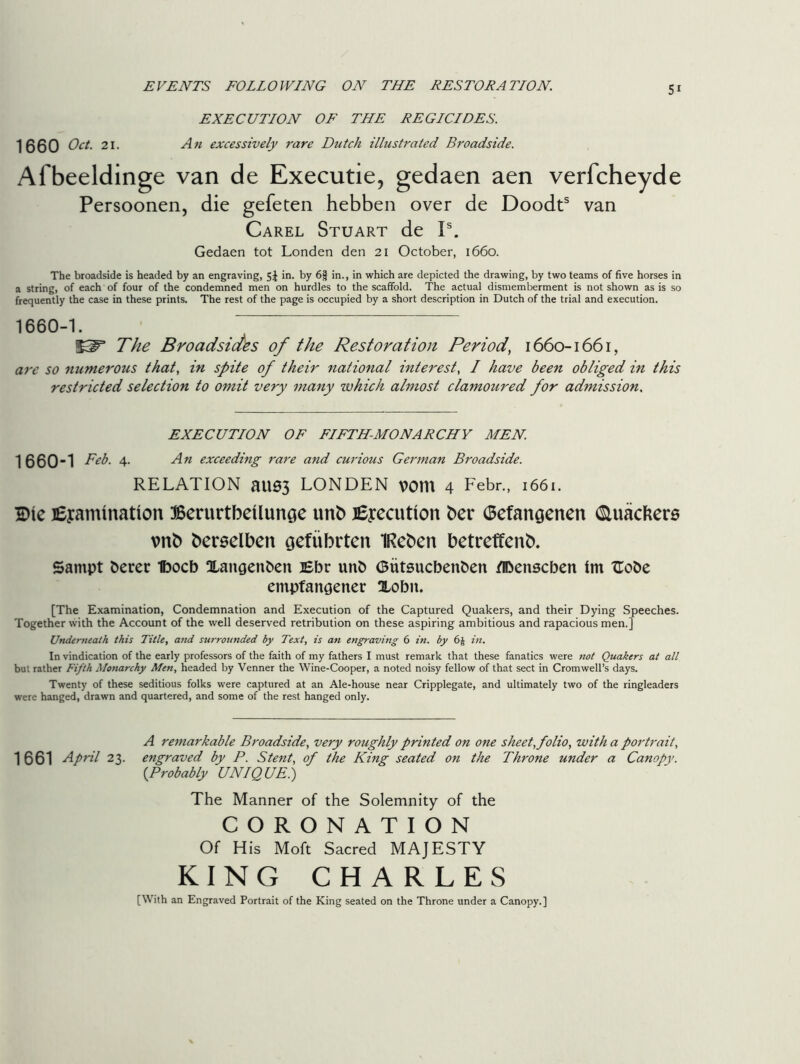 EVENTS FOLLOWING ON THE RESTORATION. EXECUTION OF THE REGICIDES. 1660 Oct. 21. An excessively rare Dutch illustrated Broadside. Al beeldinge van de Executie, gedaen aen verfcheyde Persoonen, die gefeten hebben over de Doodts van Carel Stuart de Is. Gedaen tot Londen den 21 October, 1660. The broadside is headed by an engraving, Sj in. by 6| in., in which are depicted the drawing, by two teams of five horses in a string, of each of four of the condemned men on hurdles to the scaffold. The actual dismemberment is not shown as is so frequently the case in these prints. The rest of the page is occupied by a short description in Dutch of the trial and execution. 1660-1. The Broadsides of the Restoration Period, 1660-1661, are so numerous that, in spite of their national interest, / have been obliged in this restricted selection to omit very many which almost clamoured for admission. EXECUTION OF FIFTH-MONARCHY MEN 1660-1 Feb. 4. An exceeding rare and curious German Broadside. RELATION aU03 LONDEN VOtn 4 Eebr., 1661. Die jEyamination Berurtbetlunoe unb Execution ber (Sefan$enen (Sluackers \mb berselben gefubrten IRebett betreffenb. Sampt berer Ibocb Xangenben Ebr unb (Butsucbenben /Ibeitscben ini ftobe empfaitgener Xobn. [The Examination, Condemnation and Execution of the Captured Quakers, and their Dying Speeches. Together with the Account of the well deserved retribution on these aspiring ambitious and rapacious men.] Underneath this Title, and surrounded by Text, is an engraving 6 in. by 6§ in. In vindication of the early professors of the faith of my fathers I must remark that these fanatics were not Quakers at all but rather Fifth Monarchy Men, headed by Venner the Wine-Cooper, a noted noisy fellow of that sect in Cromwell’s days. Twenty of these seditious folks were captured at an Ale-house near Cripplegate, and ultimately two of the ringleaders were hanged, drawn and quartered, and some of the rest hanged only. 1 661 April 23. A remarkable Broadside, very roughly printed on one sheet, folio, with a portrait, engraved by P. Stent, of the King seated on the Throne under a Canopy. (.Probably UNIQUE.) The Manner of the Solemnity of the CORONATION Of His Moft Sacred MAJESTY KING CHARLES [With an Engraved Portrait of the King seated on the Throne under a Canopy.]