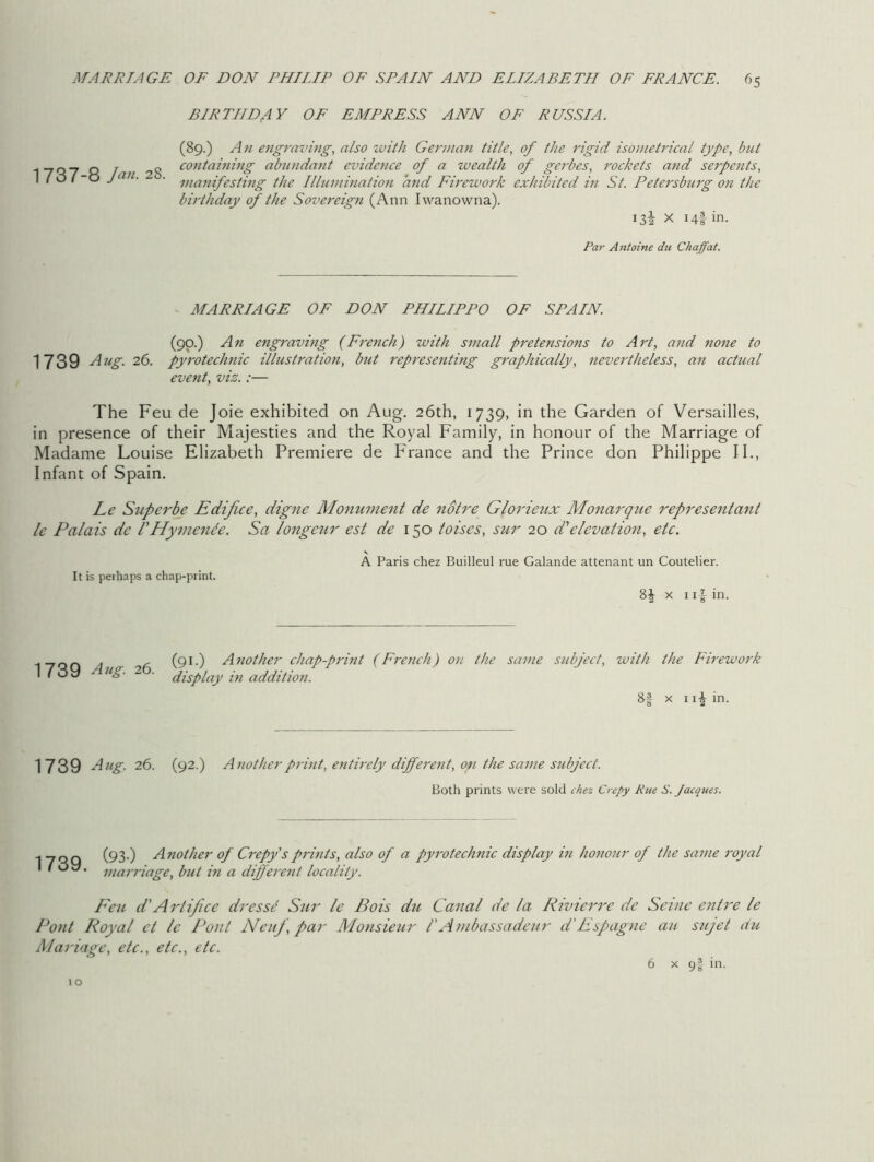 BIRTHDAY OF EMPRESS ANN OP RUSSIA. 1737-8 Jan. 28. (89.) An engraving, also with German title, of the rigid isonietrical type, but containing abundant evidence of a wealth of gerbes, rockets and serpents, manifesting the Illumination and Firework exhibited in St. Petersburg on the birthday of the Sovereign (Ann Iwanowna). 132 X 14! in. Par Antoine du Chaff at. MARRIAGE OF DON PHILIPPO OF SPAIN. (90.) A n engraving (French) with small pretensions to A rt, and none to 1739 Aug. 26. pyrotechnic illustration, but representing graphically, nevertheless, an actual event, viz.:— The Feu de Joie exhibited on Aug. 26th, 1739, in the Garden of Versailles, in presence of their Majesties and the Royal Family, in honour of the Marriage of Madame Louise Elizabeth Premiere de France and the Prince don Philippe II., Infant of Spain. Lc Superbe Edifice, digne Monument de notre Glorieux Monarque representant le Palais de /’Hymende. Sa longcur est de 150 toises, sur 20 d'elevation, etc. It is perhaps a chap-print. A Paris chez Builleul rue Galande attenant un Coutelier. 8J x 1in. _ nr. . , (91.) Another chap-print (French) on the same subject, with the Firework 1739 Aug. 26. Iis’lay in addition11 8f x 1 \\ in. 1739 Aug. 26. (92.) Another print, entirely different, on the same subject. Both prints were sold chez Crepy Rtte S. Jacques. 1739. (93.) Another of Crepy'sprints, also of a pyrotechnic display in honour of the same royal marriage, but in a different locality. Eetc d'Artifice dressd Sur le Bois du Canal de la Rivierrc de Seine entre le Pont Royal cl lc Pont Neuf, par Monsieur I'Ambassadeur d'Espagne au sujet du Mariage, etc., etc., etc. 1 o 6 x 9I in.