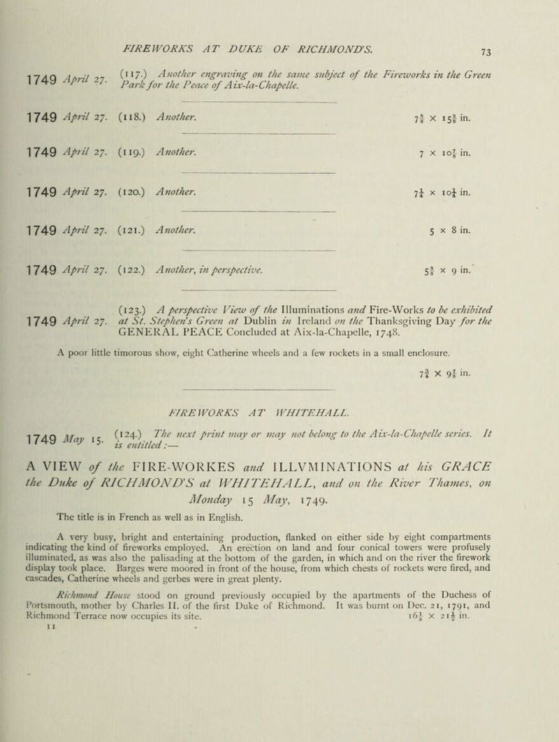FIREWORKS AT DUKE OF RICHMOND'S. 17/lQ a. ■/ _ (117-) Another engraving on the same subject of the Fireworks in the Green I #4y y P 7• Park for the Peace of Aix-la-Chapelle. 1749 April 27. (118.) Another. 7| x 15! in. 1749 April 27. (119.) Another. 7 x io|- in. 1749 April 27. (120.) Another. 7f x io£ in. 1749 April 27. (121.) Another. 5 x 8 in. 1749 April 27. (122.) Another, in perspective. 5f x gin. (123.) A perspective View of the Illuminations and Fire-Works to be exhibited 1749 April 27. at St. Stephen's Green at Dublin in Ireland on the Thanksgiving Day for the GENERAL PEACE Concluded at Aix-la-Chapelle, 1748. A poor little timorous show, eight Catherine wheels and a few rockets in a small enclosure. 7f X 9i in. FIREWORKS AT WHITEHALL. 1 7 a q j^ja (124.) The next print may or may not belong to the Aix-la-Chapelle series. It I y 5- js enptled:— A VIEW of the FIRE-WORKES and ILLVMI NATIONS at his GRACE the Duke of RICHMOND'S at WHITEHALL, and on the River Thames, on Monday 15 May, 1749. The title is in French as well as in English. A very busy, bright and entertaining production, flanked on either side by eight compartments indicating the kind of fireworks employed. An erection on land and four conical towers were profusely illuminated, as was also the palisading at the bottom of the garden, in which and on the river the firework display took place. Barges were moored in front of the house, from which chests of rockets were fired, and cascades, Catherine wheels and gerbes were in great plenty. Richmond House stood on ground previously occupied by the apartments of the Duchess of Portsmouth, mother by Charles II. of the first Duke of Richmond. It was burnt on Dec. 21, 1791, and Richmond Terrace now occupies its site. 16^ X 21^ in.