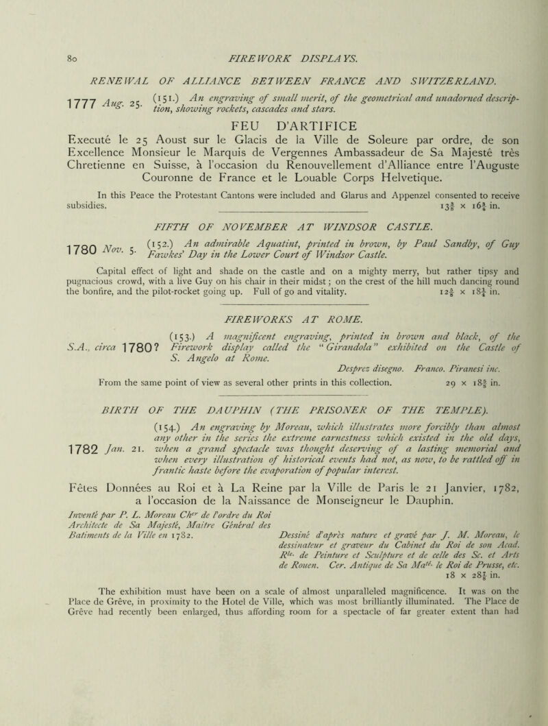 RENEWAL OF ALLIANCE BETWEEN FRANCE AND SWITZERLAND. 1777 Aug. 25. (151.) An engraving of small merit, of the geometrical and unadorned descrip- tion, showing rockets, cascades and stars. FEU D’ARTIFICE Execute le 25 Aoust sur le Glacis de la Ville de Soleure par ordre, de son Excellence Monsieur le Marquis de Vergennes Ambassadeur de Sa Majeste tres Chretienne en Suisse, a l’occasion du Renouvellement d’Alliance entre l’Auguste Couronne de France et le Louable Corps Helvetique. In this Peace the Protestant Cantons were included and Glarus and Appenzel consented to receive subsidies. i3f x i6f in. FIFTH OF NOVEMBER AT WINDSOR CASTLE. 1780 Nov. 5. (152.) An admirable Aquatint, printed in brown, by Paul Sandby, of Guy Fawkes' Day in the Lower Court of Windsor Castle. Capital effect of light and shade on the castle and on a mighty merry, but rather tipsy and pugnacious crowd, with a live Guy on his chair in their midst; on the crest of the hill much dancing round the bonfire, and the pilot-rocket going up. Full of go and vitality. i2f x i8fin. FIREWORKS AT ROME. S.A., circa 1780? (153.) A magnificent engraving, printed in bi'own and black, of the Firework display called the “ Girandola ” exhibited on the Castle of S. Angelo at Rome. Desprez disegno. Franco. Piranesi inc. From the same point of view as several other prints in this collection. 29 x i8f in. BIRTH OF THE DAUPHIN (THE PRISONER OF THE TEMPLE). (154.) An engraving by Moreau, which illustrates more forcibly than almost any other in the series the extreme earnestness which existed in the old days, 1782 Jan- 21. when a grand spectacle was thought deserving of a lasting memorial and when every illustration of historical events had not, as now, to be rattled off in frantic haste before the evaporation of popular interest. Fetes Donnees au Roi et a La Reine par la Ville de Paris le 21 Janvier, 1782, a l’occasion de la Naissance de Monseigneur le Dauphin. Invente par P. L. Moreau Cher de Fordre du Roi Architecte de Sa Majeste, Maitre General des Batiments de la Ville en 1782. Dessine d’apres nature et grave par f. M. Moreau, le dessinateur et graveur du Cabinet du Roi de son Acad. Rle- de Peinture et Sculpture et de celle des Sc. et Arts de Rouen. Cer. Antique de Sa Mat(- le Roi de Prusse, etc. 18 x 28^ in. The exhibition must have been on a scale of almost unparalleled magnificence. It was on the Place de Greve, in proximity to the Hotel de Ville, which was most brilliantly illuminated. The Place de Greve had recently been enlarged, thus affording room for a spectacle of far greater extent than had
