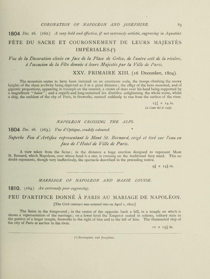 1804 Dec. 16. (162.) A very bold and effective, if not extremely artistic, engraving in Aquatint. FETE DU SACRE ET COURONNEMENT DE LEURS MAJESTES IMPERIALES.C) Vue de la Decoration elevee en face de la Place de Greve, de £ autre cote de la riviere, a f occasion de la Fete donnee d leurs Majestes par la Ville de Paris. XXV. FRIMAIRE XIII. (16 Decembre, 1804). The mountain seems to have been imitated on an enormous scale, the troops climbing the snowy heights of the sham acclivity being depicted as if at a great distance; the effigy of the hero mounted, and of gigantic proportions, appearing in triumph on the summit, a crown of stars over his head being supported by a magnificent “ baton ”; and a superb and long-sustained feu d’artifice enlightening the whole scene, whilst a ship, the emblem of the city of Paris, in fireworks, seemed suddenly to rise from the surface of the river. i7i x H in. Le Conr del et sculp. NAPOLEON CROSSING THE ALPS. 1804 Dec. 16. (163.) Vue d'Optique, crudely coloured. Superbe Feu d'Artifice representant le Mont St. Bernard, erige et tire sur beau en face de /’FIotel de Ville de Paris. A view taken from the Seine; in the distance a huge erection designed to represent Mont St. Bernard, which Napoleon, over whose head is a star, is crossing on the traditional fiery steed. This no doubt represents, though very ineffectively, the spectacle described in the preceding notice. 9J x 14J in. MARRIAGE OF NAPOLEON AND MARIE LOUISE. 1810. C164.) A n extremely poor engraving. FEU D’ARTIFICE DONNE A PARIS AU MARIAGE DE NAPOLEON. [The Civil contract was entered into on April 1, 1810.] The Seine in the foreground ; in the centre of the opposite bank a hill, in a temple on which is shown a representation of the marriage; on a lower level the Emperor seated in solemn, solitary state in the portico of a larger temple, fireworks to the right of him and to the left of him. The illuminated ship of the city of Paris at anchor in the river. 10 x 15J in. (‘) Buonaparte and Josephine.