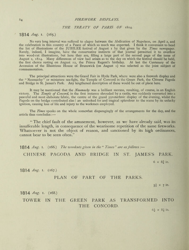 THE TREATY OF PARIS OF 1814. 1814 Aug. 1. (165.) No very long interval was suffered to elapse between the Abdication of Napoleon, on April 2, and the celebration in this country of a Peace of which so much was expected. I think it convenient to head the list of illustrations of the JUBILEE festival of August 1 by that given by the Times newspaper. Rarely, indeed, I imagine, have the conservative instincts of that journal permitted it to overflow into wood-cut illustrations, but here they are, filling a large part of the second page of the issue of August 2, 1814. Many differences of view had arisen as to the day on which the festival should be held, the first choice resting on August 12, the Prince Regent’s birthday. At last the Centenary of the Accession of the Illustrious House of Brunswick (on August 1) was selected as the joint subject of commemoration. The principal attractions were the Grand Fair in Hyde Park, where were also a firework display and the “Naumachy” or miniature sea-fight, the Temple of Concord in the Green Park, the Chinese Pagoda and Bridge in St. James’s Park. Any lengthened description of these would be out of place here. It may be mentioned that the Naumachy was a brilliant success, resulting, of course, in an English victory. The Temple of Concord, in the first instance shrouded by a castle, was suddenly converted into a peaceful and most elaborate fabric, the centre of the grand pyrotechnic display of the evening, whilst the Pagoda on the bridge contributed alas ! an unlooked for and tragical splendour to the scene by its unlucky ignition, causing loss of life and injury to the workmen employed. The Times speaks on the whole somewhat disparagingly of the arrangements for the day, and the article thus concludes :— “ The chief fault of the amusement, however, as we have already said, was its insufferable length, in consequence of the wearisome repetition of the same fireworks. Whatsoever is not the object of reason, and sanctioned by its high ordinances, cannot bear to be seen often.” 1814 Aug. 1. (166.) The woodcuts given in the “ Times ” arc as follows :— CHINESE PAGODA AND BRIDGE IN ST. JAMES’S PARK. 1814 Aug. 1. (167.) PLAN OF PART OF THE PARKS. 5! x 7 in. 1814 Aug. 1. (168.) TOWER IN THE GREEN PARK AS TRANSFORMED INTO THE CONCORD.