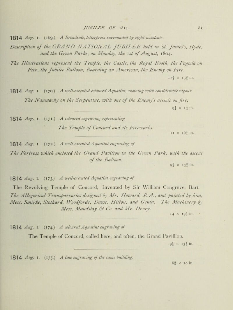 1814 Aug. 1. (169.) A Broadside, letterpress surrounded by eight woodcuts. Description of the GRAND NATIONAL JUBILEE held in St. James's, Hyde, and the Green Parks, on Monday, the 1st of August, 1804. The Illustrations represent the Temple, the Castle, the Royal Booth, the Pagoda on Fire, the Jubilee Balloon, Boarding an American, the Enemy on Fire. 17i x 13Iin- 1814 Aug. 1. (170.) A well-executed coloured Aquatint, showing with considerable vigour The Naumachy on the Serpentine, with one of the Enemy's vessels on fire. 9} x 13 in. 1814 A ug. 1. (171.) A coloured engraving representing The Temple of Concord and its Fireworks. 11 x 164 in. 1814 Aug. 1. ( 172.) A well-executed Aquatint engraving of The Fortress which enclosed the Grand Pavilion in the Green Park, with the ascent of the Balloon. 9f x 13! in. 1814 Aug. 1. ( 173.) A well-executed Aquatint engraving of The Revolving Temple of Concord, Invented by Sir William Congreve, Bart. The Allegorical Transparencies designed by Air. Howard, R.A., and painted by him, Aless. Smirke, Stothard, Woodforde, Dawe, Hilton, and Genta. The Machinery by Mess. Maudslay & Co. and Mr. Drory. 14 x 19f in. ' 1814 Aug. 1. (174.) A coloured A quatint engraving of The Temple of Concord, called here, and often, the Grand Pavillion. 9t X 13^ in. 1814 Aug. i. (I75-) A line engraving of the same building. 8§ x 10 in.