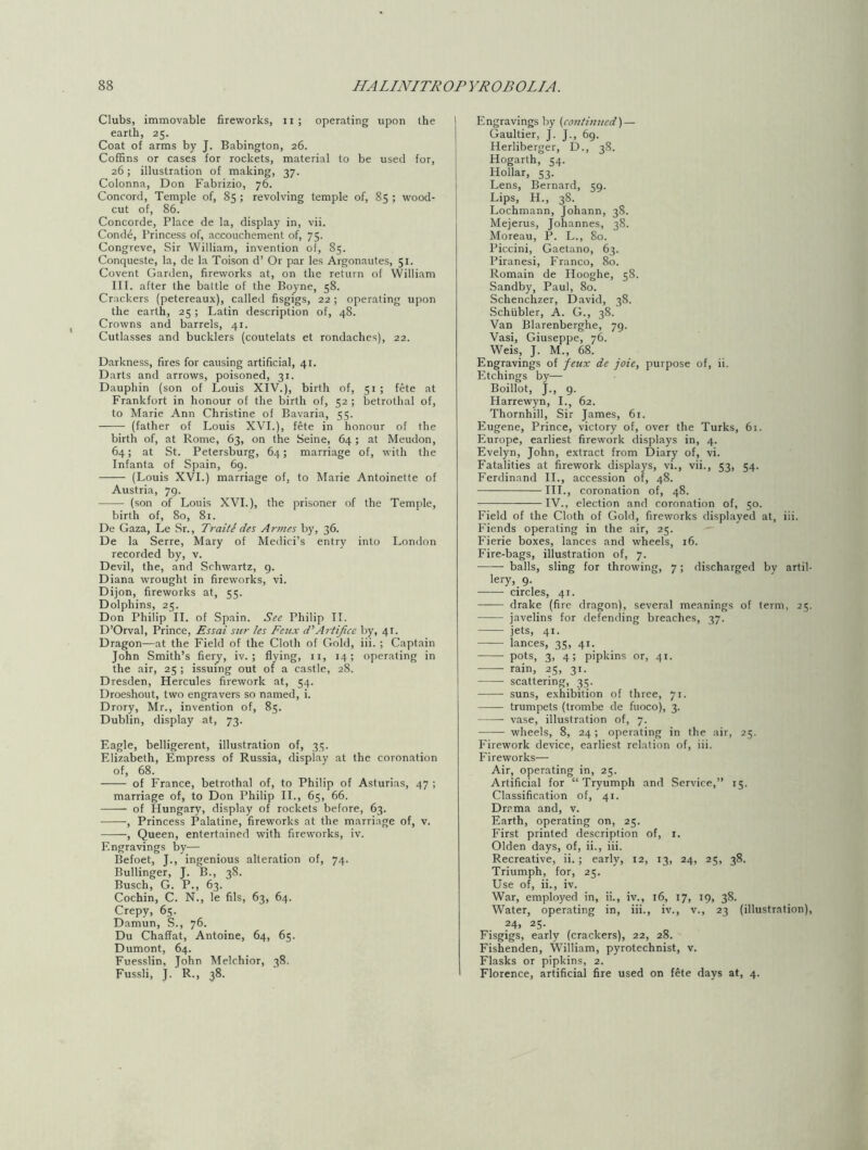 Clubs, immovable fireworks, ii ; operating upon the earth, 25. Coat of arms by J. Babington, 26. Coffins or cases for rockets, material to be used for, 26; illustration of making, 37. Colonna, Don Fabrizio, 76. Concord, Temple of, 85 ; revolving temple of, 85 ; wood- cut of, 86. Concorde, Place de la, display in, vii. Conde, Princess of, accouchement of, 75. Congreve, Sir William, invention of, 85. Conqueste, la, de la Toison d’ Or par les Argonautes, 51. Covent Garden, fireworks at, on the return of William III. after the battle of the Boyne, 58. Crackers (petereaux), called fisgigs, 22 ; operating upon the earth, 25; Latin description of, 48. Crowns and barrels, 41. Cutlasses and bucklers (coutelats et rondaches), 22. Darkness, fires for causing artificial, 41. Darts and arrows, poisoned, 31. Dauphin (son of Louis XIV.), birth of, 51 ; fete at Frankfort in honour of the birth of, 52 ; betrothal of, to Marie Ann Christine of Bavaria, 55. (father of Louis XVI.), fete in honour of the birth of, at Rome, 63, on the Seine, 64; at Meudon, 64; at St. Petersburg, 64; marriage of, with the Infanta of Spain, 69. (Louis XVI.) marriage of, to Marie Antoinette of Austria, 79. (son of Louis XVI.), the prisoner of the Temple, birth of, 80, 81. De Gaza, Le Sr., Traite des Amies by, 36. De la Serre, Mary of Medici’s entry into London recorded by, v. Devil, the, and Schwartz, 9. Diana wrought in fireworks, vi. Dijon, fireworks at, 55. Dolphins, 25. Don Philip II. of Spain. See Philip II. D’Orval, Prince, Essai sur les Feux tPArtifice by, 41. Dragon—at the Field of the Cloth of Gold, iii. ; Captain John Smith’s fiery, iv. ; flying, 11, 14; operating in the air, 25 ; issuing out of a castle, 28. Dresden, Hercules firework at, 54. Droeshout, two engravers so named, i. Drory, Mr., invention of, 85. Dublin, display at, 73. Eagle, belligerent, illustration of, 35. Elizabeth, Empress of Russia, display at the coronation of, 68. of France, betrothal of, to Philip of Asturias, 47 ; marriage of, to Don Philip II., 65, 66. of Hungary, display of rockets before, 63. , Princess Palatine, fireworks at the marriage of, v. , Queen, entertained with fireworks, iv. Engravings by— Befoet, J., ingenious alteration of, 74. Bullinger, J. B., 38. Busch, G. P., 63. Cochin, C. N., le fils, 63, 64. Crepy, 65. Damun, S., 76. Du ChafFat, Antoine, 64, 65. Dumont, 64. Fuesslin, John Melchior, 38. Fussli, J. R., 38. Engravings by {continued) — Gaultier, J. J., 69. Herliberger, D., 38. Hogarth, 54. Hollar, 53. Lens, Bernard, 59. Lips, H., 38. Lochmann, Johann, 38. Mejerus, Johannes, 38. Moreau, P. L., 80. Piccini, Gaetano, 63. Piranesi, Franco, 80. Romain de Hooghe, 58. Sandby, Paul, 80. Schenchzer, David, 38. Schiibler, A. G., 38. Van Blarenberghe, 79. Vasi, Giuseppe, 76. Weis, J. M., 68. Engravings of feux de joie, purpose of, ii. Etchings by— Boillot, J., 9. Harrewyn, I., 62. Thornhill, Sir James, 61. Eugene, Prince, victory of, over the Turks, 61. Europe, earliest firework displays in, 4. Evelyn, John, extract from Diary of, vi. Fatalities at firework displays, vi., vii., 53, 54. Ferdinand II., accession of, 48. — III., coronation of, 48. IV., election and coronation of, 50. Field of the Cloth of Gold, fireworks displayed at, iii. Fiends operating in the air, 25. Fierie boxes, lances and wheels, 16. Fire-bags, illustration of, 7. balls, sling for throwing, 7; discharged by artil- lery, 9. circles, 41. drake (fire dragon), several meanings of term, 25. javelins for defending breaches, 37. jets, 41. lances, 35, 41. pots, 3, 4; pipkins or, 41. rain, 25, 31. scattering, 35. suns, exhibition of three, 71. trumpets (trombe de fuoco), 3. vase, illustration of, 7. wheels, 8, 24; operating in the air, 25. Firework device, earliest relation of, iii. Fireworks— Air, operating in, 25. Artificial for “Tryumph and Service,” 15. Classification of, 41. Drama and, v. Earth, operating on, 25. First printed description of, 1. Olden days, of, ii., iii. Recreative, ii. ; early, 12, 13, 24, 25, 38. Triumph, for, 25. Use of, ii., iv. War, employed in, ii., iv., 16, 17, 19, 38. Water, operating in, iii., iv., v., 23 (illustration), 24, 25. Fisgigs, early (crackers), 22, 28. Fishenden, William, pyrotechnist, v. Flasks or pipkins, 2. Florence, artificial fire used on fete days at, 4.