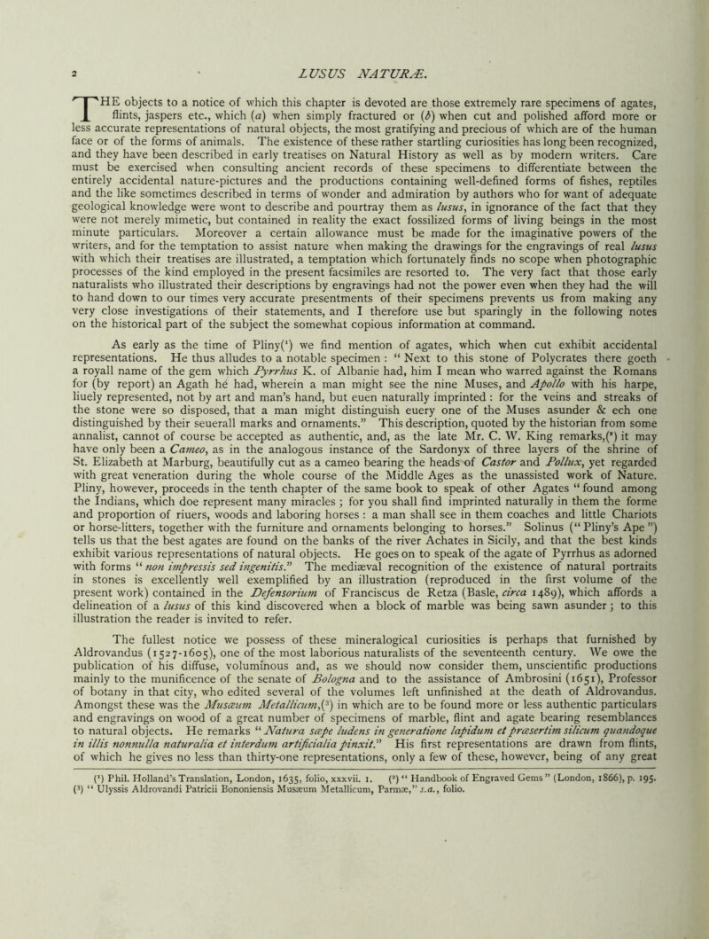 THE objects to a notice of which this chapter is devoted are those extremely rare specimens of agates, flints, jaspers etc., which (a) when simply fractured or (6) when cut and polished afford more or less accurate representations of natural objects, the most gratifying and precious of which are of the human face or of the forms of animals. The existence of these rather startling curiosities has long been recognized, and they have been described in early treatises on Natural History as well as by modern writers. Care must be exercised when consulting ancient records of these specimens to differentiate between the entirely accidental nature-pictures and the productions containing well-defined forms of fishes, reptiles and the like sometimes described in terms of wonder and admiration by authors who for want of adequate geological knowledge were wont to describe and pourtray them as lusus, in ignorance of the fact that they were not merely mimetic, but contained in reality the exact fossilized forms of living beings in the most minute particulars. Moreover a certain allowance must be made for the imaginative powers of the writers, and for the temptation to assist nature when making the drawings for the engravings of real lusus with which their treatises are illustrated, a temptation which fortunately finds no scope when photographic processes of the kind employed in the present facsimiles are resorted to. The very fact that those early naturalists who illustrated their descriptions by engravings had not the power even when they had the will to hand down to our times very accurate presentments of their specimens prevents us from making any very close investigations of their statements, and I therefore use but sparingly in the following notes on the historical part of the subject the somewhat copious information at command. As early as the time of Pliny(') we find mention of agates, which when cut exhibit accidental representations. He thus alludes to a notable specimen : “ Next to this stone of Polycrates there goeth a royall name of the gem which Pyrrhus K. of Albanie had, him I mean who warred against the Romans for (by report) an Agath he had, wherein a man might see the nine Muses, and Apollo with his harpe, liuely represented, not by art and man’s hand, but euen naturally imprinted : for the veins and streaks of the stone were so disposed, that a man might distinguish euery one of the Muses asunder & ech one distinguished by their seuerall marks and ornaments.” This description, quoted by the historian from some annalist, cannot of course be accepted as authentic, and, as the late Mr. C. W. King remarks,^) it may have only been a Cameo, as in the analogous instance of the Sardonyx of three layers of the shrine of St. Elizabeth at Marburg, beautifully cut as a cameo bearing the heads of Castor and Pollux, yet regarded with great veneration during the whole course of the Middle Ages as the unassisted work of Nature. Pliny, however, proceeds in the tenth chapter of the same book to speak of other Agates “ found among the Indians, which doe represent many miracles ; for you shall find imprinted naturally in them the forme and proportion of riuers, woods and laboring horses : a man shall see in them coaches and little Chariots or horse-litters, together with the furniture and ornaments belonging to horses.” Solinus (“ Pliny’s Ape ”) tells us that the best agates are found on the banks of the river Achates in Sicily, and that the best kinds exhibit various representations of natural objects. He goes on to speak of the agate of Pyrrhus as adorned with forms “ non impressis sed ingenitis.” The mediaeval recognition of the existence of natural portraits in stones is excellently well exemplified by an illustration (reproduced in the first volume of the present work) contained in the Defensorium of Franciscus de Retza (Basle, circa 1489), which affords a delineation of a lusus of this kind discovered when a block of marble was being sawn asunder; to this illustration the reader is invited to refer. The fullest notice we possess of these mineralogical curiosities is perhaps that furnished by Aldrovandus (1527-1605), one of the most laborious naturalists of the seventeenth century. We owe the publication of his diffuse, voluminous and, as we should now consider them, unscientific productions mainly to the munificence of the senate of Bologna and to the assistance of Ambrosini (1651), Professor of botany in that city, who edited several of the volumes left unfinished at the death of Aldrovandus. Amongst these was the Musceum Metallicum,(p) in which are to be found more or less authentic particulars and engravings on wood of a great number of specimens of marble, flint and agate bearing resemblances to natural objects. He remarks “ JVatura scepe ludens iti generatione lapidum et prcesertim silicum quandoque in illis nonnul/a naturalia et interdicm artificialia pinxitP His first representations are drawn from flints, of which he gives no less than thirty-one representations, only a few of these, however, being of any great (') Phil. Holland’s Translation, London, 1635, folio, xxxvii. 1. (2) “ Handbook of Engraved Gems ” (London, 1866), p. 195. (3) “ Ulyssis Aldrovandi Patricii Bononiensis Musaeum Metallicum, Parmte,” s.a., folio.