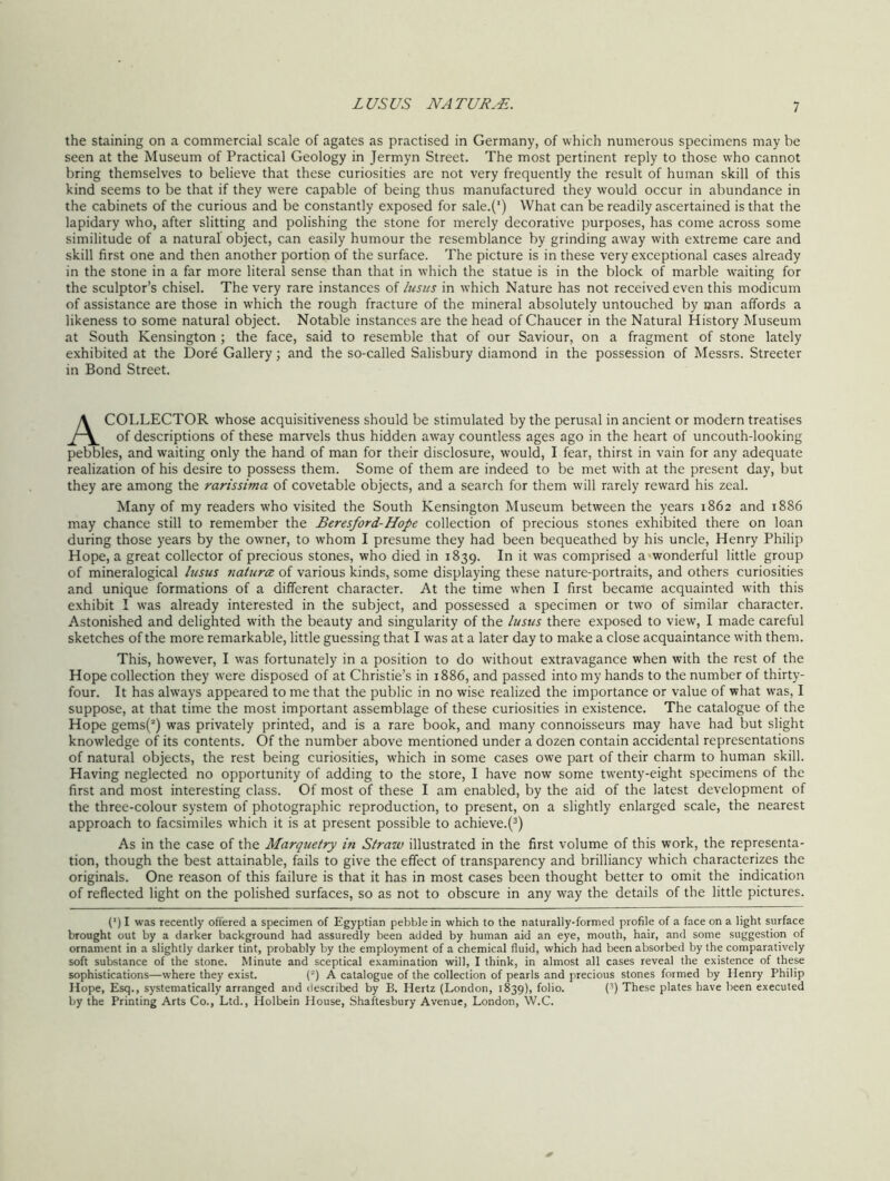 the staining on a commercial scale of agates as practised in Germany, of which numerous specimens may he seen at the Museum of Practical Geology in Jermyn Street. The most pertinent reply to those who cannot bring themselves to believe that these curiosities are not very frequently the result of human skill of this kind seems to be that if they were capable of being thus manufactured they would occur in abundance in the cabinets of the curious and be constantly exposed for sale.(') What can be readily ascertained is that the lapidary who, after slitting and polishing the stone for merely decorative purposes, has come across some similitude of a natural object, can easily humour the resemblance by grinding away with extreme care and skill first one and then another portion of the surface. The picture is in these very exceptional cases already in the stone in a far more literal sense than that in which the statue is in the block of marble waiting for the sculptor’s chisel. The very rare instances of lusus in which Nature has not received even this modicum of assistance are those in which the rough fracture of the mineral absolutely untouched by man affords a likeness to some natural object. Notable instances are the head of Chaucer in the Natural History Museum at South Kensington ; the face, said to resemble that of our Saviour, on a fragment of stone lately exhibited at the Dore Gallery; and the so-called Salisbury diamond in the possession of Messrs. Streeter in Bond Street. A COLLECTOR whose acquisitiveness should be stimulated by the perusal in ancient or modern treatises of descriptions of these marvels thus hidden away countless ages ago in the heart of uncouth-looking pebbles, and waiting only the hand of man for their disclosure, would, I fear, thirst in vain for any adequate realization of his desire to possess them. Some of them are indeed to be met wfith at the present day, but they are among the rarissima of covetable objects, and a search for them will rarely reward his zeal. Many of my readers who visited the South Kensington Museum between the years 1862 and 1886 may chance still to remember the Beresford-Hope collection of precious stones exhibited there on loan during those years by the owner, to whom I presume they had been bequeathed by his uncle, Henry Philip Hope, a great collector of precious stones, who died in 1839. In it was comprised a wonderful little group of mineralogical lusus natures of various kinds, some displaying these nature-portraits, and others curiosities and unique formations of a different character. At the time when I first became acquainted with this exhibit I was already interested in the subject, and possessed a specimen or twro of similar character. Astonished and delighted with the beauty and singularity of the lusus there exposed to view, I made careful sketches of the more remarkable, little guessing that I was at a later day to make a close acquaintance with them. This, however, I was fortunately in a position to do without extravagance when with the rest of the Hope collection they were disposed of at Christie’s in 1886, and passed into my hands to the number of thirty- four. It has always appeared to me that the public in no wise realized the importance or value of what was, I suppose, at that time the most important assemblage of these curiosities in existence. The catalogue of the Hope gems(2) was privately printed, and is a rare book, and many connoisseurs may have had but slight knowledge of its contents. Of the number above mentioned under a dozen contain accidental representations of natural objects, the rest being curiosities, which in some cases owe part of their charm to human skill. Having neglected no opportunity of adding to the store, I have now some twenty-eight specimens of the first and most interesting class. Of most of these I am enabled, by the aid of the latest development of the three-colour system of photographic reproduction, to present, on a slightly enlarged scale, the nearest approach to facsimiles which it is at present possible to achieve.(3) As in the case of the Marquetry in Strazv illustrated in the first volume of this work, the representa- tion, though the best attainable, fails to give the effect of transparency and brilliancy which characterizes the originals. One reason of this failure is that it has in most cases been thought better to omit the indication of reflected light on the polished surfaces, so as not to obscure in any way the details of the little pictures. (’) I was recently offered a specimen of Egyptian pebble in which to the naturally-formed profile of a face on a light surface brought out by a darker background had assuredly been added by human aid an eye, mouth, hair, and some suggestion of ornament in a slightly darker tint, probably by the employment of a chemical fluid, which had been absorbed by the comparatively soft substance of the stone. Minute and sceptical examination will, I think, in almost all cases reveal the existence of these sophistications—where they exist. (2) A catalogue of the collection of pearls and precious stones formed by Henry Philip Hope, Esq., systematically arranged and described by B. Hertz (London, 1839), folio. (3) These plates have been executed by the Printing Arts Co., Ltd., Holbein House, Shaftesbury Avenue, London, W.C.