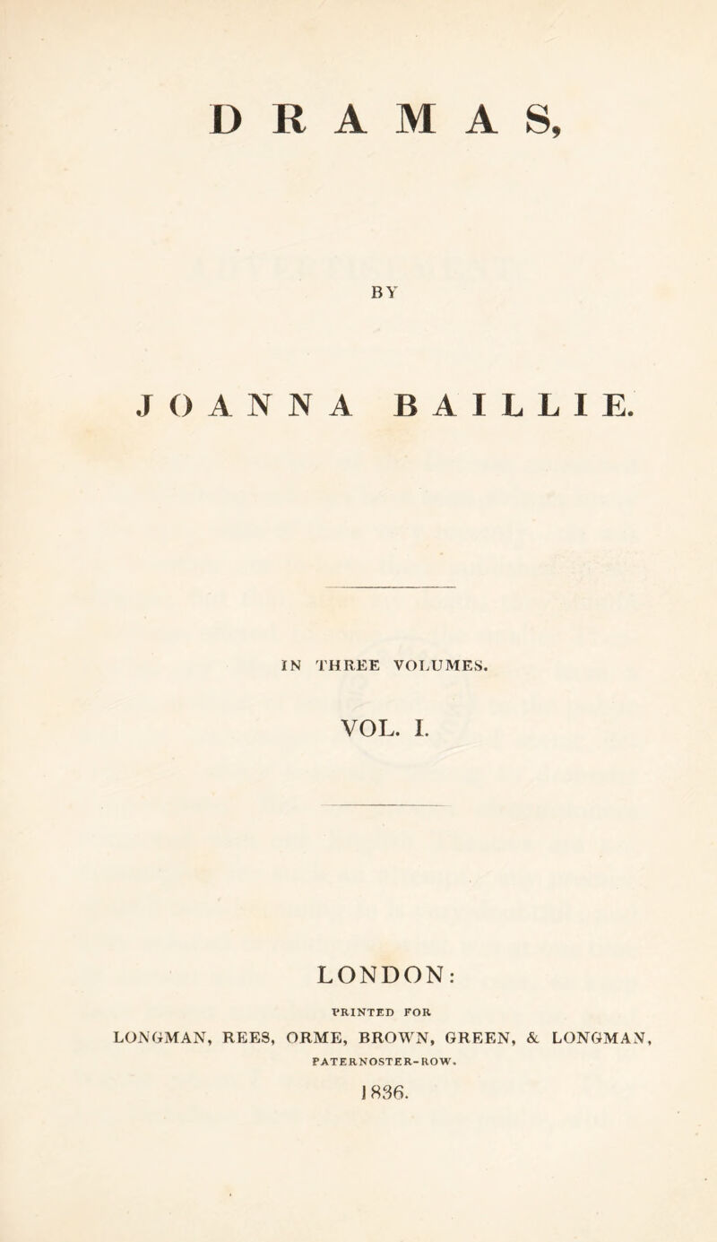 DRAMAS, BY JOANNA B A I L L I E. IN THREE VOT.UMES. VOL. I. LONDON: PRINTED FOR LONGMAN, REES, ORME, BROWN, GREEN, & LONGMAN, PATERNOSTER-ROW. 1836.