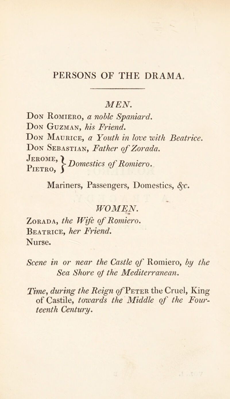 PERSONS OF THE DRAMA. MEN. Don Romiero, a noble Spaniard. Don Guzman, his Friend. Don Maurice, a Youth in love voith Beatrice. Don Sebastian, Father of Zorada. Jerome, } ^ ^ • y. > Domestics of Romiero. Pietro, ) Mariners, Passengers, Domestics, ^c. WOMEN. Zorada, the Wfe of Romiero. Beatrice, her Friend. Nurse. Scene in or near the Castle of Romiero, by the Sea Shore of the Mediterranean. Time, during the Reign o/'Peter the Cruel, King of Castile, towards the Middle of the Four- teenth Century.