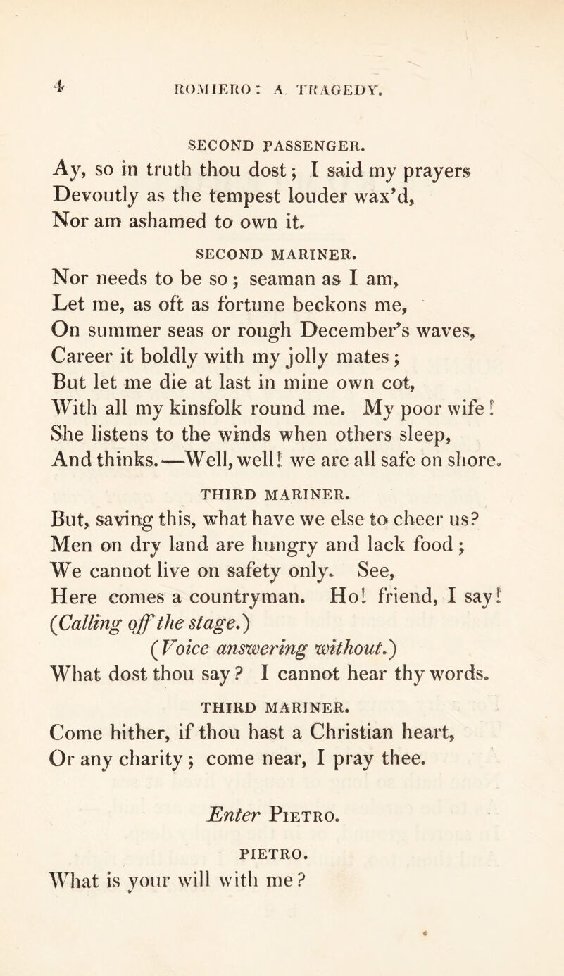 SECOND PASSENGER. Ay, SO in truth thou dost; I said my prayers Devoutly as the tempest louder wax’d. Nor am ashamed to own it. SECOND MARINER. Nor needs to be so; seaman as I am. Let me, as oft as fortune beckons me, On summer seas or rough December’s waves. Career it boldly with my jolly mates; But let me die at last in mine own cot, With all my kinsfolk round me. My poor wife! She listens to the winds when others sleep. And thinks.—Well, well! we are all safe on shore, THIRD MARINER. But, saving this, what have we else to cheer us? Men on dry land are hungry and lack food ^ We cannot live on safety only. See, Here comes a countryman. Ho! friend, I say! (Calling off the stage,) ( Voice answering without,') What dost thou say ? I cannot hear thy words. THIRD MARINER. Come hither, if thou hast a Christian heart, Or any charity; come near, I pray thee. Enter Pietro. PIETRO. What is your will with me?