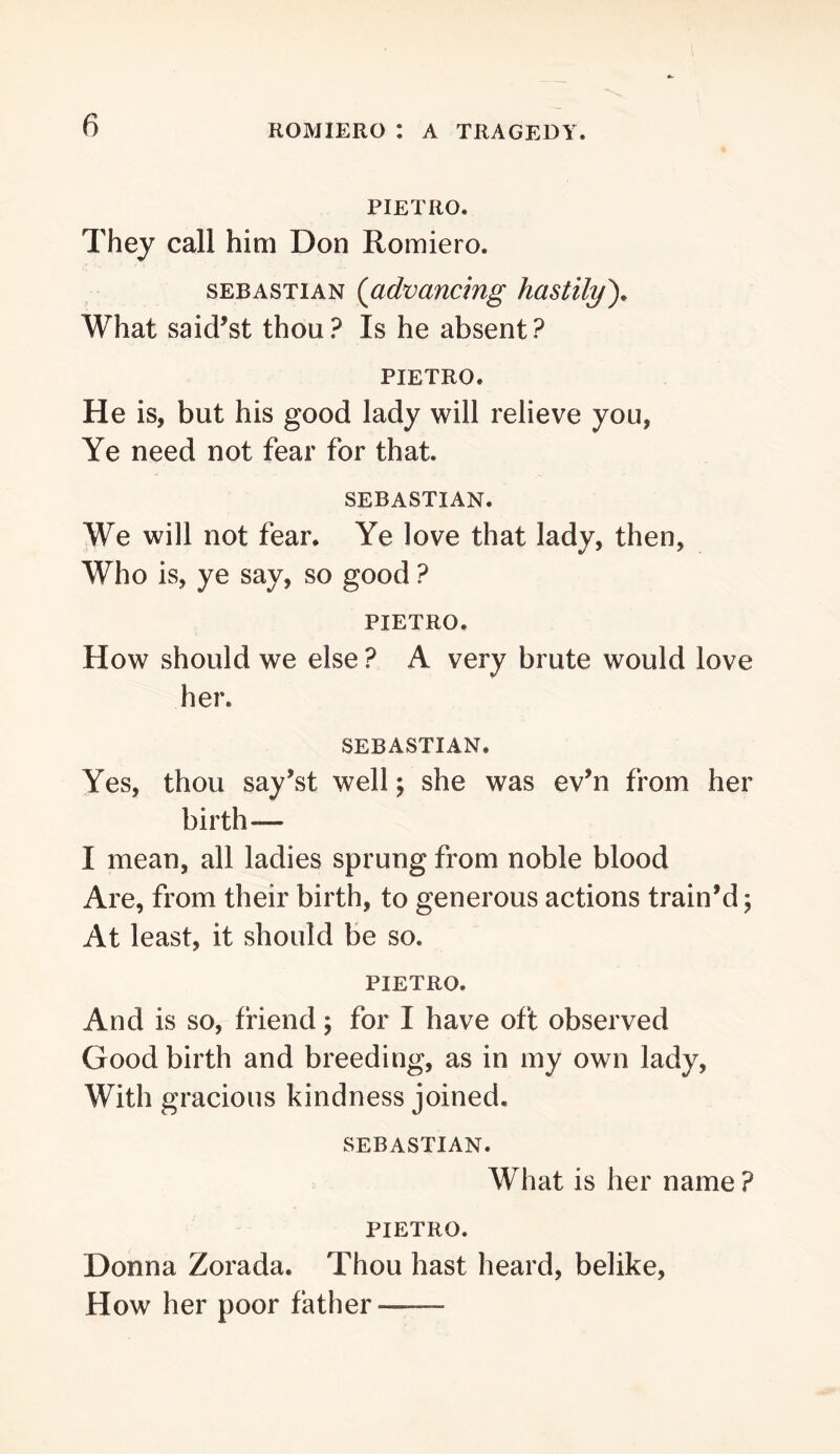 PIETRO. They call him Don Romiero. SEBASTIAN {advancing hastily'). What said’st thou? Is he absent? PIETRO. He is, but his good lady will relieve you, Ye need not fear for that. SEBASTIAN. We will not fear. Ye love that lady, then, Who is, ye say, so good ? PIETRO. How should we else ? A very brute would love her. SEBASTIAN. Yes, thou say’st well \ she was ev’n from her birth— I mean, all ladies sprung from noble blood Are, from their birth, to generous actions train’d; At least, it should be so. PIETRO. And is so, friend; for I have oft observed Good birth and breeding, as in my own lady. With gracious kindness joined. SEBASTIAN. What is her name ? PIETRO. Donna Zorada. Thou hast heard, belike. How her poor father