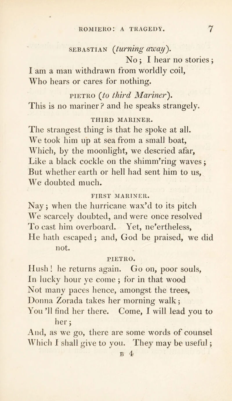 SEBASTIAN (Juming a'way'). No ; I hear no stories ; I am a man withdrawn from worldly coil, Who hears or cares for nothing. PIETRO (^0 third Mariner'), This is no mariner ? and he speaks strangely. THIRD MARINER. The strangest thing is that he spoke at all. We took him up at sea from a small boat, Which, by the moonlight, we descried afar, Like a black cockle on the shimm’ring waves j But whether earth or hell had sent him to us, We doubted much. FIRST MARINER. Nay; when the hurricane wax’d to its pitch We scarcely doubted, and were once resolved To cast him overboard. Yet, ne’ertheless. He hath escaped; and, God be praised, we did not. PIETRO. Hush ! he returns again. Go on, poor souls. In lucky hour ye come ; for in that wood Not many paces hence, amongst the trees, Donna Zorada takes her morning walk; You ’ll find her there. Come, I will lead you to her; And, as we go, there are some words of counsel Which J shall give to you. They may be useful; B 4
