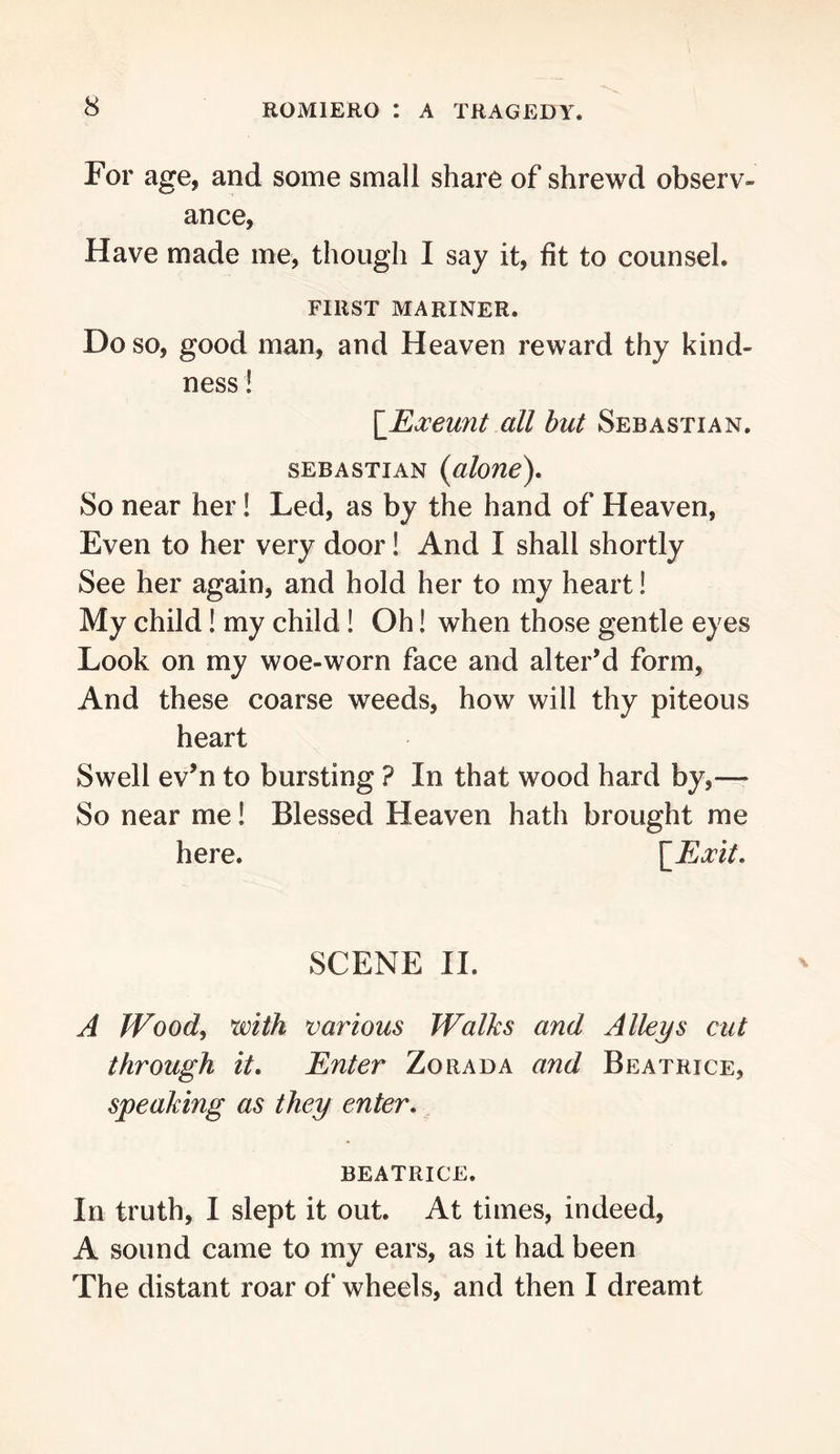 For age, and some small share of shrewd observ- ance, Have made me, though I say it, fit to counsel. FIRST MARINER. Do so, good man, and Heaven reward thy kind- ness ! \Roceunt all but Sebastian. SEBASTIAN (aloue). So near her! Led, as by the hand of Heaven, Even to her very door! And I shall shortly See her again, and hold her to my heart! My child! my child! Oh! when those gentle eyes Look on my woe-worn face and alter’d form. And these coarse weeds, how will thy piteous heart Swell ev’n to bursting ? In that wood hard by,—• So near me! Blessed Heaven hath brought me here. SCENE II. A fFood, with various Walks and Alleys cut through it. Enter Zorada and Beatrice, speaking as they enter, BEATRICE. In truth, I slept it out. At times, indeed, A sound came to my ears, as it had been The distant roar of wheels, and then I dreamt