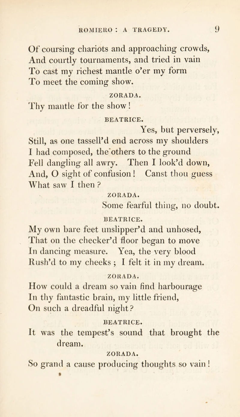 Of coursing chariots and approaching crowds, And courtly tournaments, and tried in vain To cast my richest mantle o’er my form To meet the coming show. ZORADA. Thy mantle for the show! BEATRICE. Yes, but perversely, Still, as one tassell’d end across my shoulders I had composed, the’others to the ground Fell dangling all awry. Then I look’d down. And, O sight of confusion! Canst thou guess What saw I then ? ZORADA. Some fearful thing, no doubt. BEATRICE. My own bare feet unslipper’d and unhosed. That on the checker’d floor began to move In dancing measure. Yea, the very blood Rush’d to my cheeks ; I felt it in my dream. ZORADA. How could a dream so vain find harbourage In thy fantastic brain, my little friend. On such a dreadful night? BEATRICE. It was the tempest’s sound that brought the dream. ZORADA. So grand a cause producing thoughts so vain!
