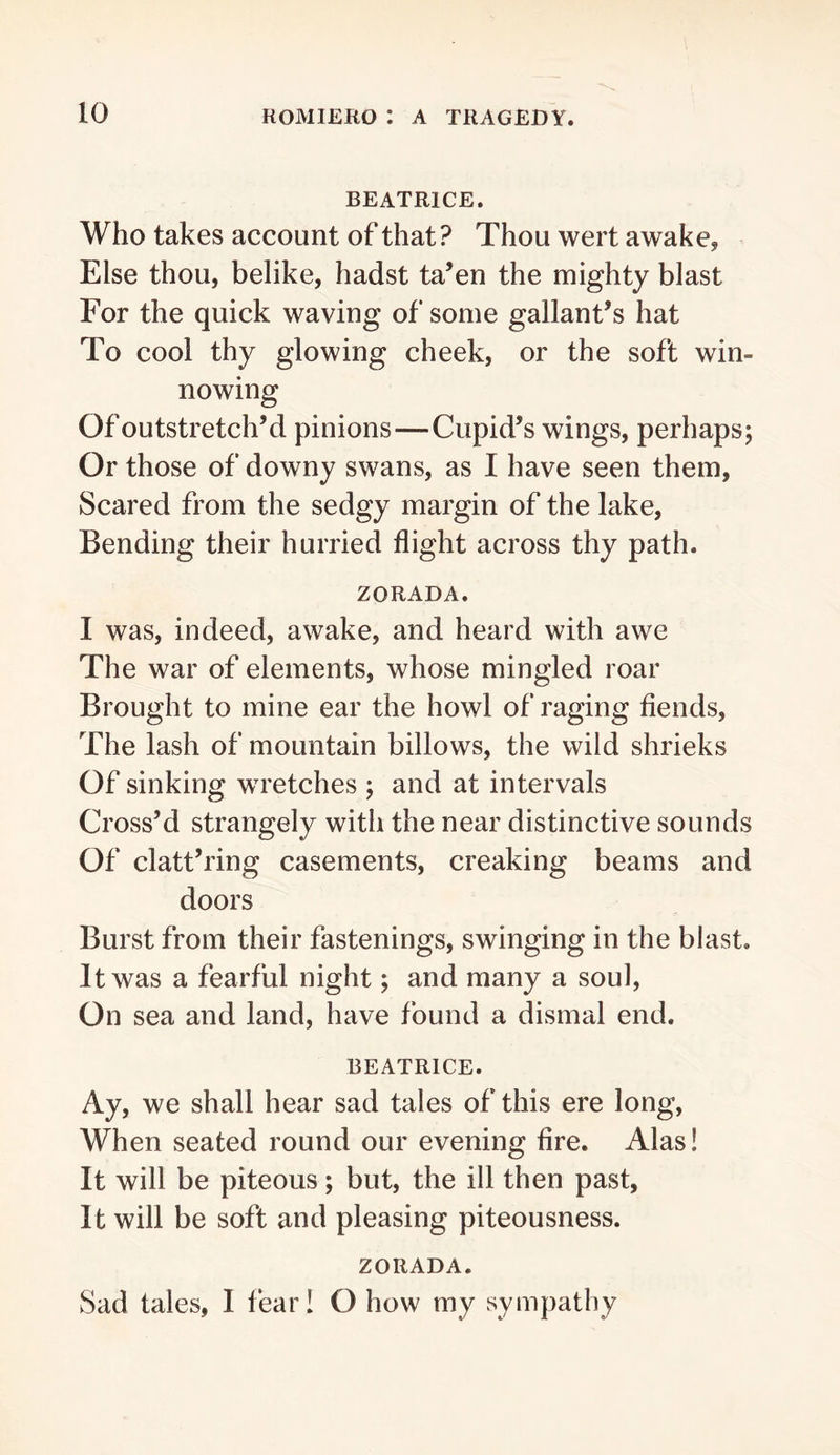 BEATRICE. Who takes account of that? Thou wert awakcj Else thou, belike, hadst ta’en the mighty blast For the quick waving of some gallant’s hat To cool thy glowing cheek, or the soft win- nowing Of outstretch’d pinions—Cupid’s wings, perhaps; Or those of downy swans, as I have seen them, Scared from the sedgy margin of the lake. Bending their hurried flight across thy path. ZORADA. I was, indeed, awake, and heard with awe The war of elements, whose mingled roar Brought to mine ear the howl of raging fiends. The lash of mountain billows, the wild shrieks Of sinking wretches ; and at intervals Cross’d strangely with the near distinctive sounds Of clatt’ring casements, creaking beams and doors Burst from their fastenings, swinging in the blast. It was a fearful night; and many a soul. On sea and land, have found a dismal end. BEATRICE. Ay, we shall hear sad tales of this ere long. When seated round our evening fire. Alas! It will be piteous; but, the ill then past, It will be soft and pleasing piteousness. ZORADA. Sad tales, I fear! O how my sympathy